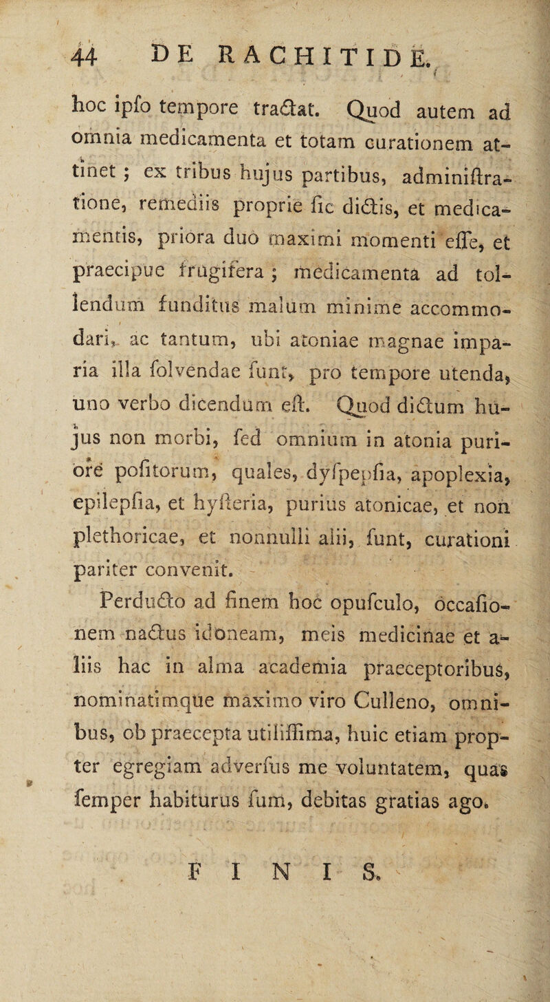 i ' * hoc ipfo tempore tradat. Quod autem ad omnia medicamenta et totam curationem at¬ tinet 5 ex tribus hujus partibus, adminiftra- tione, remediis proprie fic didis, et medica¬ mentis, priora duo maximi momenti eflfe, et praecipue frugifera; medicamenta ad tol¬ lendum funditus malum minime accommo¬ dari, ac tantum, ubi atoniae magnae impa¬ ria illa folvendae funt, pro tempore utenda, uno verbo dicendum efi. Quod didum hu¬ jus non morbi, fed omnium in atonia puri¬ ore politorum, quales, dyipepfia, apoplexia, epilepfia, et hyfteria, purius atonicae, et non plethoricae, et nonnulli alii, funt, curationi pariter convenit. Ferdudo ad finem boc opufculo, occafio- nem nadus idoneam, meis medicinae et a- liis hac in alma academia praeceptoribus, nominatimque maximo viro Culleno, omni¬ bus, ob praecepta utiliffima, huic etiam prop¬ ter egregiam adverfus me voluntatem, quas femper habiturus fum, debitas gratias ago. FINI S.