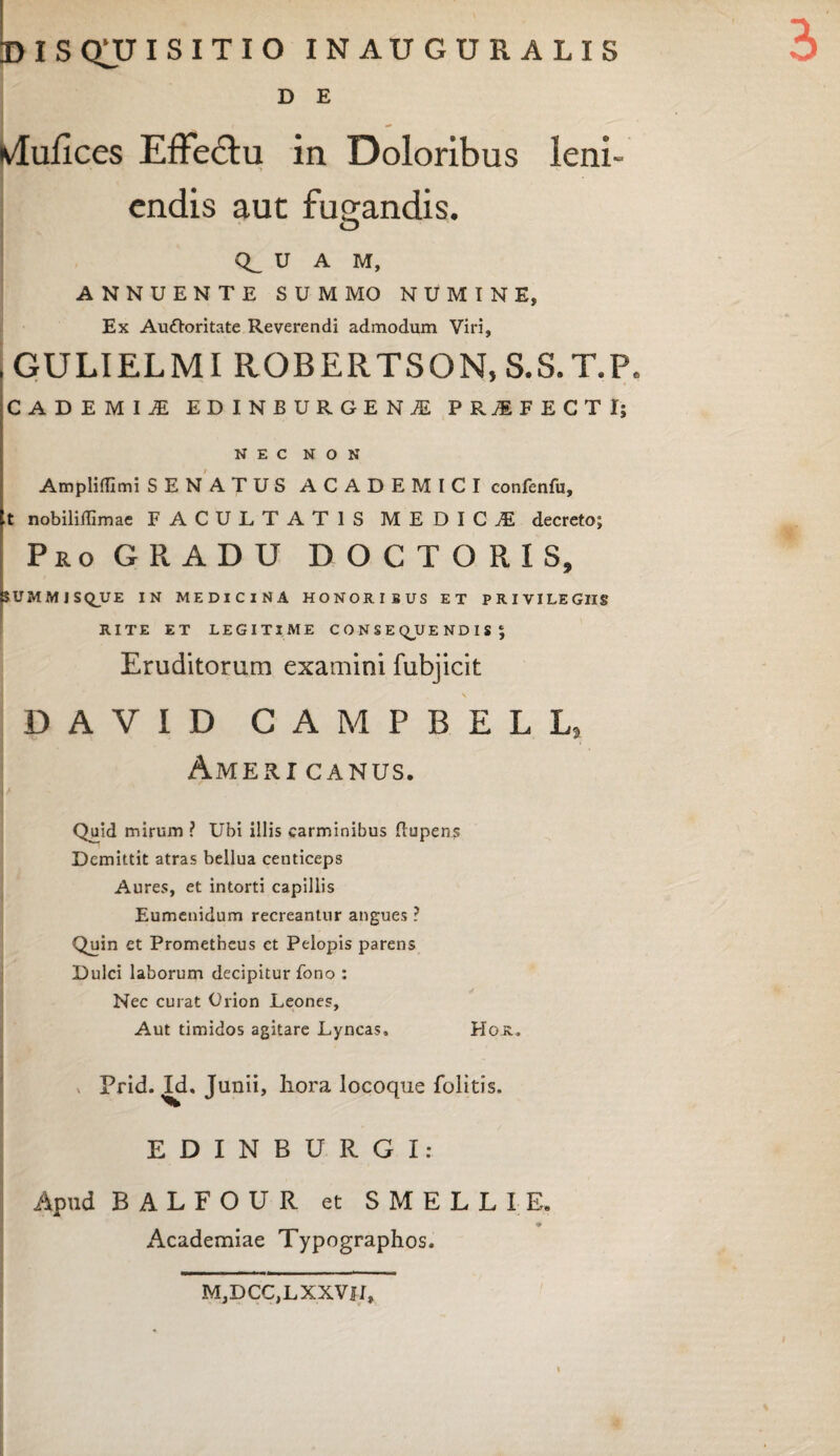3» DISQUISITIO inauguralis D E Murices Effe&u in Doloribus leni- •> endis aut fugandis. U A M, ANNUENTE SUMMO NUMINE, Ex Auftoritate Reverendi admodum Viri, GULIELMI ROBERTSON, S.S.T.P. CADE MI JE EDINBURGENJE PROFECTI; NEC NON Ampliffimi SENATUS ACADEMICI confenfu, t nobiliilimae FACULTATIS MEDICA decreto; Pro GRADU DOCTORIS, SUMMISQ_UE IN MEDICINA HONORI3US ET PRIVILEGIIS RITE ET LEGITIME CONSEQUENDIS; Eruditorum examini fubjicit DAVID CAMPBELL} Ameri canus. Quid mirum ? Ubi illis carminibus flupens Demittit atras bellua centiceps Aures, et intorti capillis Eumenidum recreantur angues ? Quin et Prometheus ct Pelopis parens Dulci laborum decipitur fono : Nec curat Orion Leones, Aut timidos agitare Lyncas, Hoa. Prid. Id. Junii, liora locoque folitis, EDINBURGI: Apud BALFOUR et SMELLIE. Academiae Typographos. MjDCCjLXXVlI,