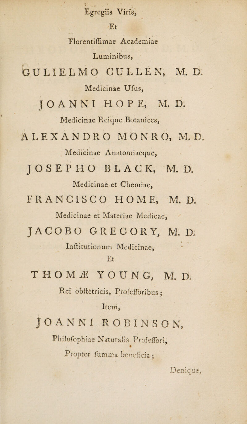 Egregiis Viris, -Et »1 ' / ( » Florentiflimae Academiae Luminibus, GULIELMO CULLEN, M. D. Medicinae Ufus, ] O A N N I HOPE, M. D, Medicinae Reique Botanices, ALEXANDRO M O N R O, M. D, Medicinae Anatomiaeque, J O S E P H O BLACK, M. D. Medicinae et Chemiae, F R A N C I S C O HOME, M. D, Medicinae et Materiae Medicae, J A C O B O GREGORY, M. D. i ^ Inftitutionum Medicinae, Et THOMi YOUNG, M, D. Rei obftetricis, Profefforibus ; Item, J O A N N I R O B I N S O N, Philofoph ?ae Naturalis ProfeiTori, Propter fumma beneficia ; Denique,