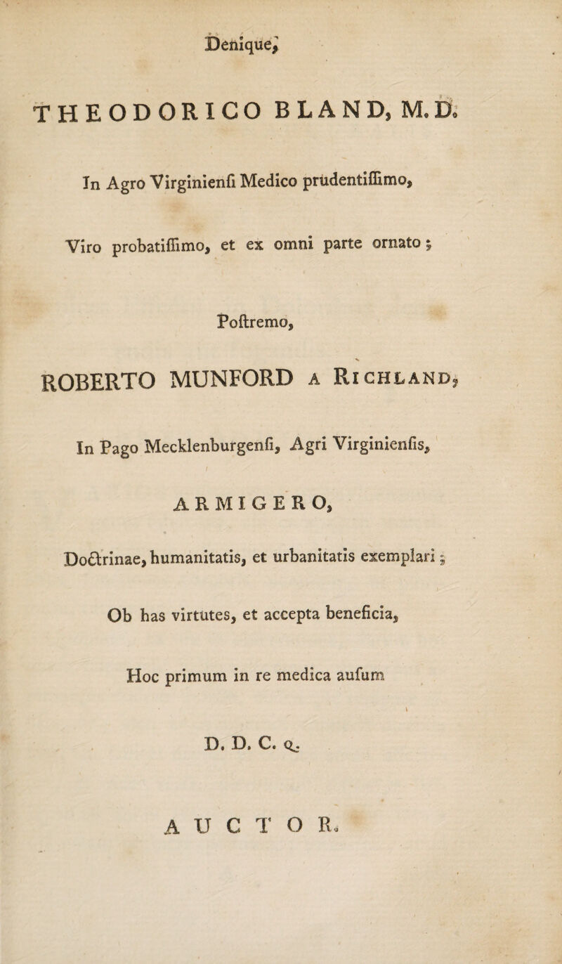 THEODORICO BLAND, M.D. In Agro Virginienfi Medico prudentiffimo. Viro probatiflimo, et ex omni parte ornato % Poftremo, ROBERTO MUNFORD a Richland, In Pago Mecklenburgenfi, Agri Virginienfis, I ARMIGERO, Do&rinae, humanitatis, et urbanitatis exemplari 9 Ob has virtutes, et accepta beneficia, Hoc primum in re medica aufum v D. D. C. AUCTO R,