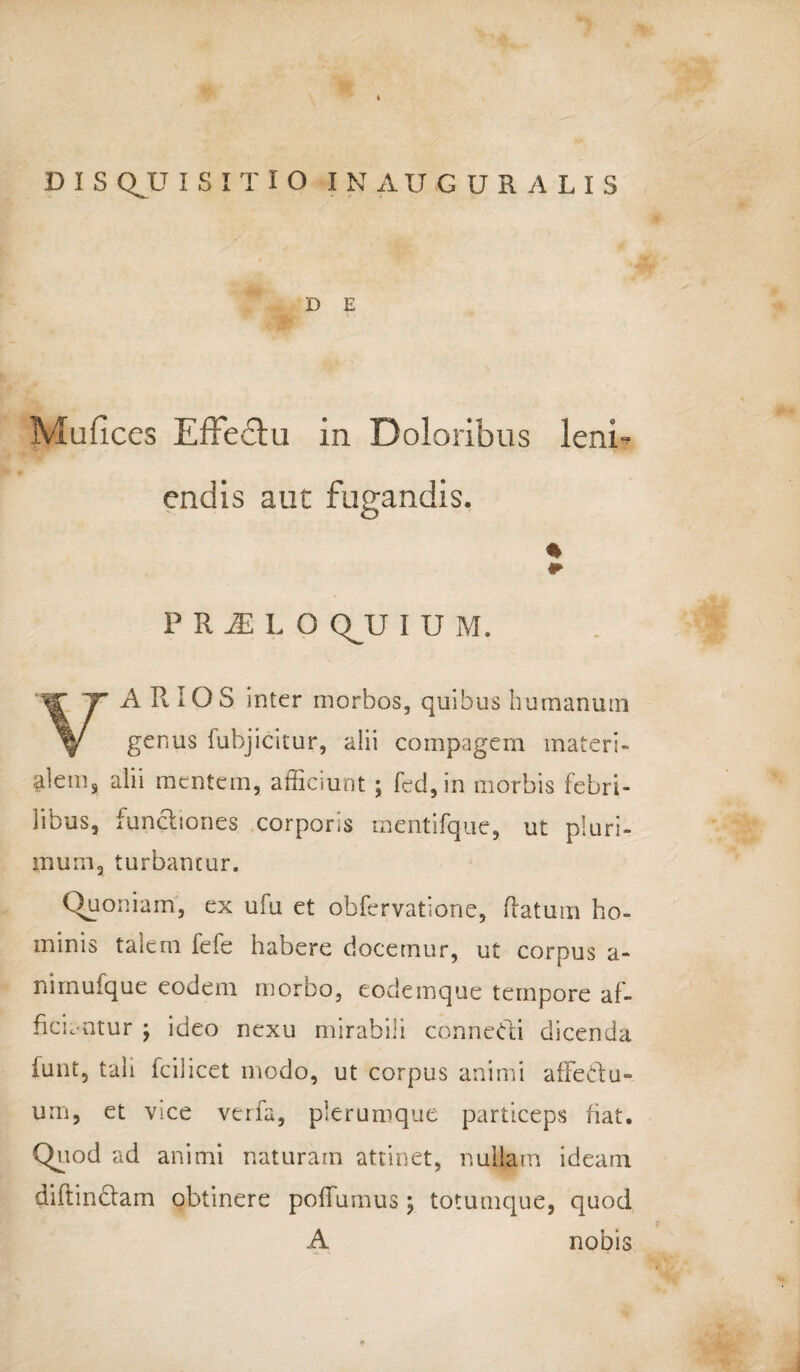 D E I Mufices EfFe&u in Doloribus leni- P R M L O QJJ I U M. A R iOS inter morbos, quibus humanum V genus fubjicitur, alii compagem materi¬ alem, alii mentem, afficiunt ; fed,in morbis febri¬ libus, functiones corporis mentifque, ut pluri¬ mum, turbantur. Quoniam, ex ufu et obfervatione, flatum ho¬ minis talem fefe habere docemur, ut corpus a- nimufque eodem morbo, eodeinque tempore af¬ ficientur \ ideo nexu mirabili connedii dicenda funt, tali fcilicet modo, ut corpus animi afFedtu- um, et vice verfa, plerumque particeps fiat. Quod ad animi naturam attinet, nullam ideam diftindlam obtinere poffumus; totumque, quod A nobis