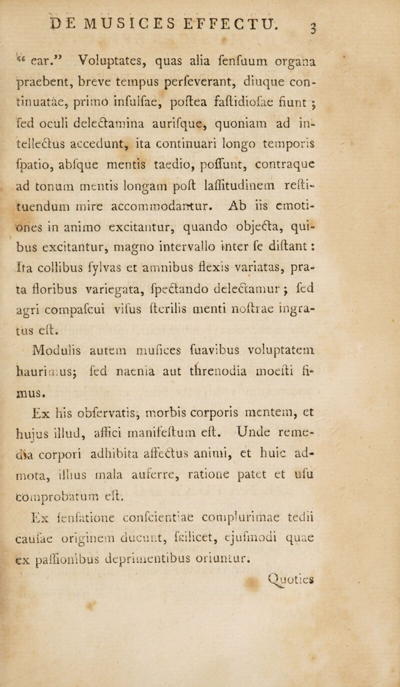 ^ ear.” Voluptates, quas alia fenfuum organa praebent, breve tempus perfeverant, diuque con¬ tinuatae, primo infuifae, podea fadidiofae hunt ; fed oculi ddectaroina aurifque, quoniam ad in¬ tellectus accedunt, ita continuari longo temporis fpatio, abfque mentis taedio, poffunt, contraque ad tonum mentis longam poft laffitudinem redi- tuendum mire accommodantur. Ab iis emoti» ones in animo excitantur, quando objedfa, qui¬ bus excitantur, magno intervallo inter fe didant; ita collibus fylvas et amnibus flexis variatas, pra¬ ta floribus variegata, fpettando delectamur ; fed agri compafcui vifus derilis menti nodrae ingra¬ tus ed. Modulis autem mufices fuavibus voluptatem haurimus; fed naenia aut threnodia moefti fi mus. Ex his obfervatis, morbis corporis mentem, et huius illud, affici manifeftum ed. Unde reme¬ dia corpori adhibita affeClus animi, et huic ad¬ mota, illius mala auferre, ratione patet et ufu Comprobatum ed. Ex fenfatione confcientiafc complurimae tedii camae originem ducunt, fdlicet, ejufmodi quae ex padionibus deprimentibus oriuntur. Quoties