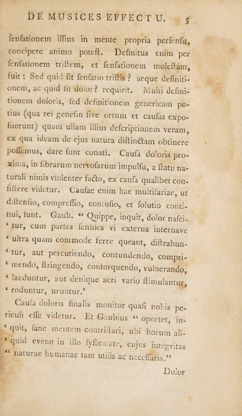 fenfationem illius in mente propria perfenfit, concpere animo poteft. Definitus enim per fenfationem triftem, et fenfationem moltftam. fuit : Sed quid fit fenfatio triftis ? aeque definiti¬ onem, ac quid iit doioi ? requirit. Multi defini¬ tionem doloris, fed definitionem genericam po¬ tius (qua rei genefin five ortum et caufas expo- lutrur.t) quam ullam illius defcriptionem veram, ex qua ideam de ejus natura di (linctam obtinere pollemus, dare lunt conati. Caufa doloris pro¬ xima, in fibrarum nervofarum impulfu, a (latu na- iurah nimis violenter fadto, ex caufa qualibet con- iiiteie videtur. Caufae enim hae multifariae, ut diltenlio, compreffio, contufio, et folutio conti¬ nui, lunt. Gaub. “ (Quippe, inquit, dolor nafei- tur, cum parus ienhles vi externa internave ‘ ultra Suanl commode ferre queant, diftrahun- * tur’ aut Percutiendo, contundendo, compri- ‘ n-cnd0> ftringendo, contorquendo, vulnerando. ‘ !aeduntur’ aut denique acri vario ftirnuiantur. ‘ roduntur, uruntur.’ Caula doloris finalis monitor quafi nobis pe- ricuii e (Te videtur. Et Gaubius “ oportet, in- ‘ (luit’ iarie mentem contrillari, ubi horum ali- ‘ qU'd evcnit in iHo fyftemate, cujus integritas “ naturae humanae tam utilis ac necefiaria.”