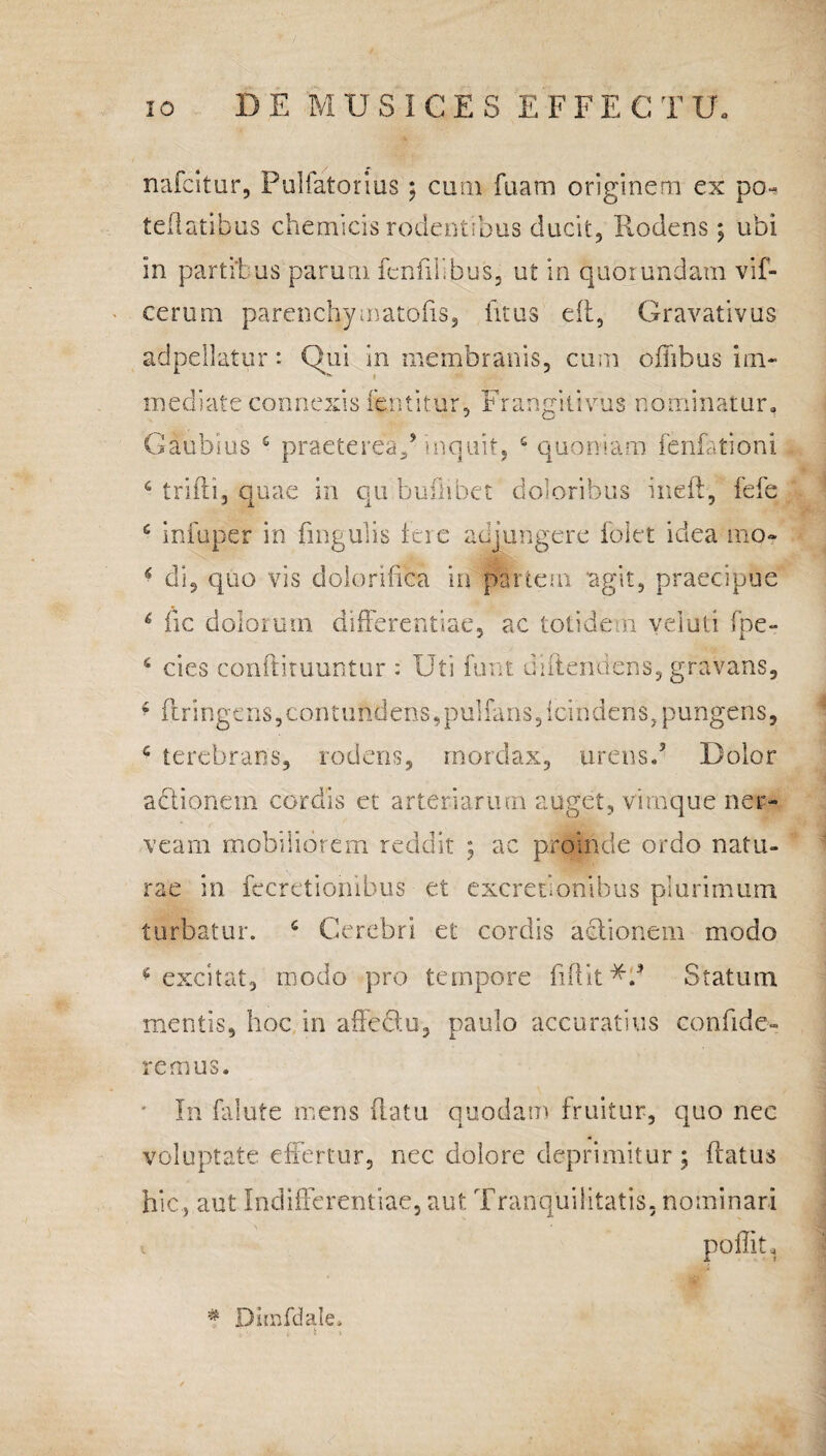 nafcitur, Pulfatorius; cum fuam originem ex po- teflatibus chemicis rodentibus ducit, Rodens; ubi in partibus parum fcnfilibus, ut in quorundam vif- cerum parenchymatofis, fitus eit, Gravativus adpellatur: Qui in membranis, cum ofiibus im¬ mediate connexis fentitur, Franeitivus nominatur. Gaubius £ praeterea/inquit, c quoniam fenfationi triffi, quae in qu bufhbet doloribus ineft, fefe infuper in lingulis tere adjungere folet idea mo¬ di, quo vis dolorifica in partem 'agit, praecipue 6 fic dolorum differentiae, ac totidem veiuti fpe- 6 cies conftituuntur : Uti funt diftendens, gravans, * ftringens,contundens,pulfans/cindens,pungens, c terebrans, rodens, mordax, urens.5 Dolor c 6 <* A i actionem cordis et arteriarum auget, vimque ner- vearn mobiliorem reddit ; ac proinde ordo natu¬ rae in fecretionibus et excretlonibus plurimum, turbatur. c Cerebri et cordis adlionem modo * excitat, modo pro tempore fidit Statum mentis, hoc in affedu, paulo accuratius confide¬ remus. ' In falute mens fatu quodam fruitur, quo nec voluptate effertur, nec dolore deprimitur; fatus hic, aut Indifferentiae, aut Tranquilitatis, nominari poffiU