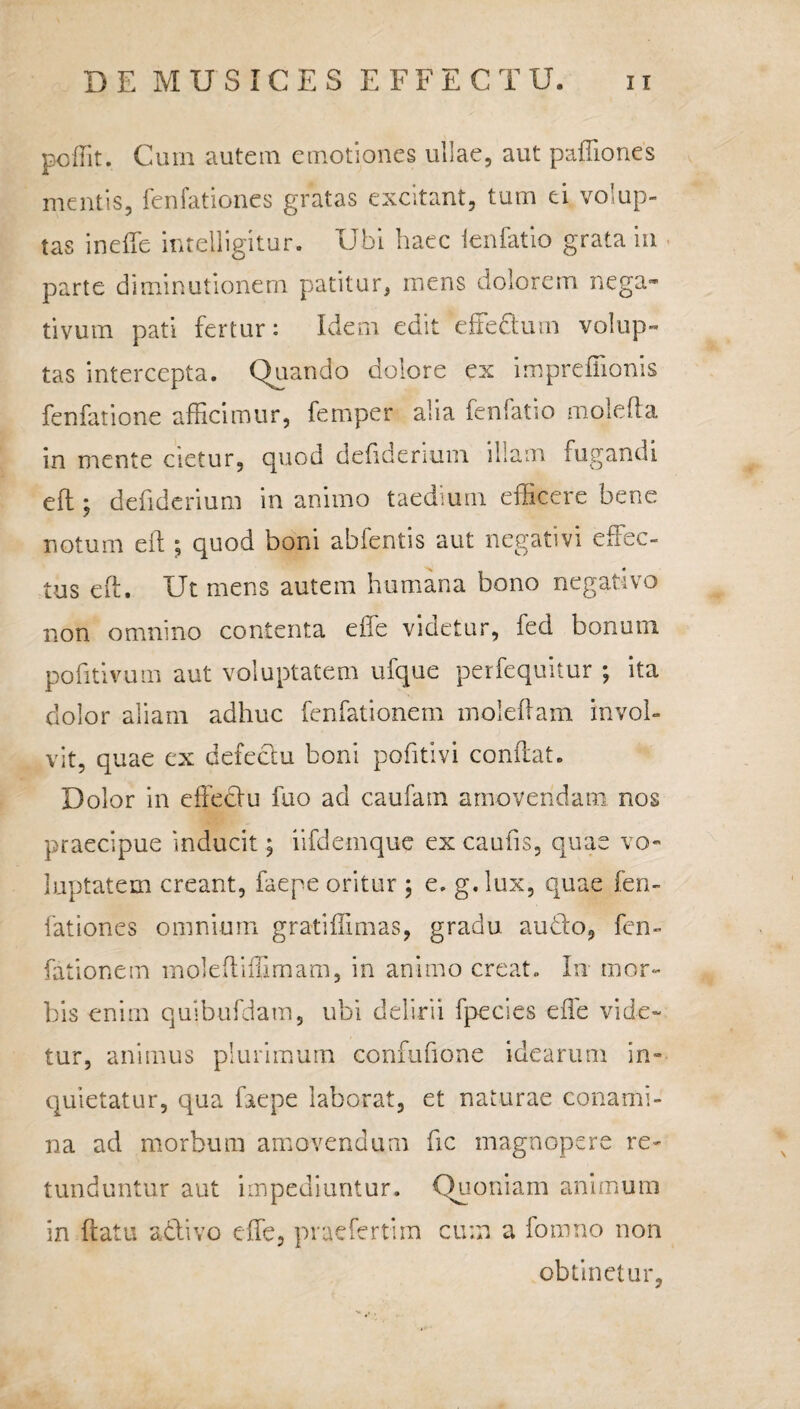 poffit. Curn autem emotiones ullae, aut paffiones mentis, fenfationes gratas excitant, tum ei volup¬ tas in ede intelligitur. Ubi haec lenfatio grata in parte diminutionem patitur, mens dolorem nega¬ tivum pati fertur: Idem edit efeflutn volup¬ tas intercepta. Quando dolore ex impreffionis fenfatione afficimur, femper alia fenfatio molefla in mente cietur, quod defidenum illam fugandi efl; defidcrium inanimo taedium efficere bene notum eft ; quod boni abfentis aut negativi effec¬ tus eft. Ut mens autem humana bono negativo non omnino contenta effe videtur, fed bonutn pofitivum aut voluptatem ufque perfequitur ; ita dolor aliam adhuc fenfationem molebam invol¬ vit, quae ex defectu boni pofitivi conflat. Dolor in effeclu fuo ad caufam amovendam nos praecipue inducit; iifdemque ex caufis, quas vo¬ luptatem creant, faepe oritur ; e. g.lux, quae fen¬ fationes omnium gratiffimas, gradu audio, fen¬ fationem moleftiffimam, in animo creat. In mor¬ bis enim quibufdam, ubi delirii fpecies effe vide¬ tur, animus plurimum confufione idearum in¬ quietatur, qua faepe laborat, et naturae conami¬ na ad morbum amovendum fic magnopere re¬ tunduntur aut impediuntur. Quoniam animum in flatu adtivo effe, praefert!m cum a fomno non obtinetur.