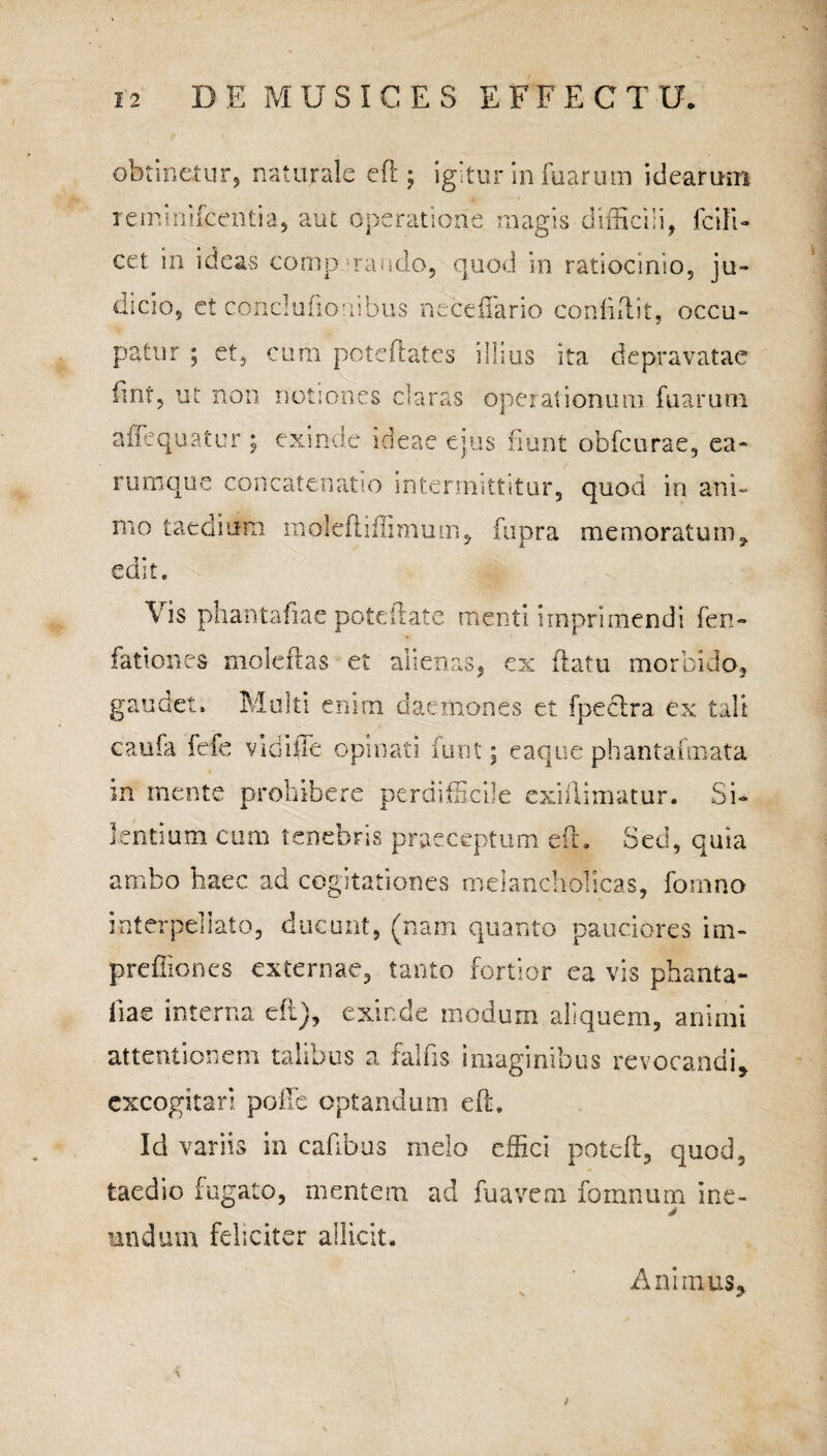 obtinetur, naturale eft; igitur in fuarum idearum rerninifcenda, aut operatione magis difficili, Icili- cct in ideas comp nando, quod in ratiocinio, ju¬ dicio, et conci udonibus necdfario confidit, occu¬ patur ; et, cum poteftates illius ita depravatae fmt, ut non notiones claras operationum fuarum affequatur ; exinde ideae ejus fiunt obfcurae, ea- rumque concatenatio intermittitur, quod in ani» mo taedium moleftjffimum, fupra memoratum9 edit. \ is phantafiae poteftate menti imprimendi fen- fationes moleftas et alienas, ex datu morbido, gaudet. Multi enim daemones et fpeclra ex tali eaufa fefe vidiiie opinati iirnt; eaque phantafmata m mente prohibere perdifficile exiftimatur. Si¬ lentium cum tenebris praeceptum eft. Sed, quia ambo haec ad cogitationes melancholicas, fornno interpellato, ducunt, (nam quanto pauciores im- preffiones externae, tanto fortior ea vis phanta¬ fiae interna eft), exinde modum aliquem, animi attentionem talibus a fallis imaginibus revocandi, excogitari polle optandum eft. Id variis in cafibus melo effici poteft, quod, taedio fugato, mentem ad fu avem fomnum ine- mndum feliciter allicit. Animus,