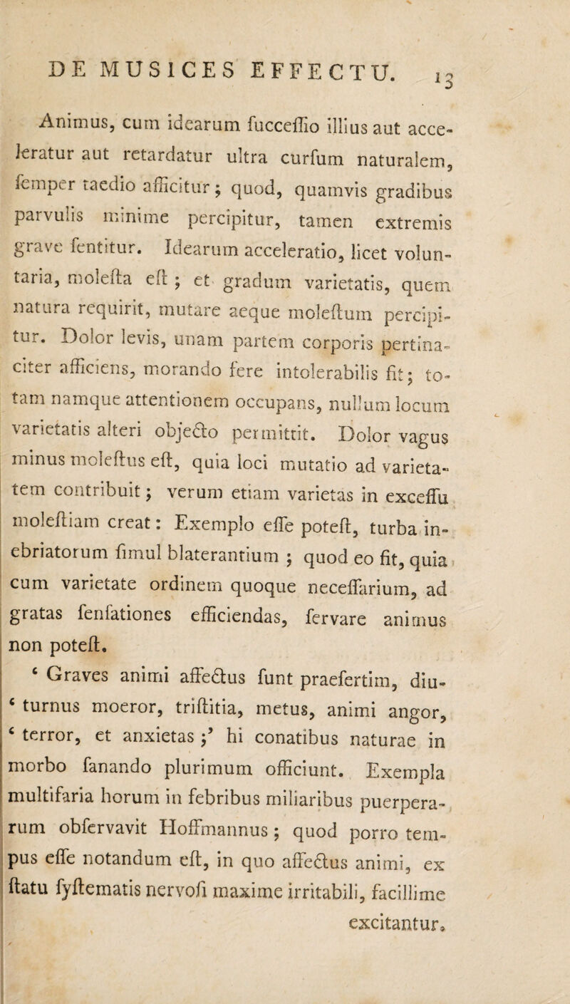 Animus, cum idearum fucceffio illius aut acce¬ leratur aut letardatur ultra curfum naturalem, femper taedio afficitur; quod, quamvis gradibus parvulis minime percipitur, tamen extremis grave fentitur. Idearum acceleratio, licet volun- taria, molefta ed ; et gradum varietatis, quem natura requmt, mutare aeque moleftuin percipi- tur* or ievis3 unam partem corporis pertina¬ citer afficiens, morando fere intolerabilis fit; to¬ tam namque attentionem occupans, nullum locum varietatis alteri oojecto permittit. Dolor vagus minus mcleftus ed, quia loci mutatio ad varieta- tem contribuit; verum etiam varietas in exceffu molefliam creat i Exemplo e fle poteff, turba in¬ ebriatorum fimul blaterantium ; quod eo fit, quia cum varietate ordinem quoque neceffarium, ad gratas fenfationes efficiendas, fervare animus non poteff. ‘ Graves animi affeftus funt praefertim, diu- c turnus moeror, triffitia, metus, animi angor, ‘ terror, et anxietas f hi conatibus naturae in morbo fanando plurimum officiunt. Exempla multifaria horum in febribus miliaribus puerpera¬ rum obfervavit Eloffmannus ; quod porro tem¬ pus effe notandum eft, in quo affedus animi, ex ftatu fyflematis nervofi maxime irritabili, facillime excitantur»