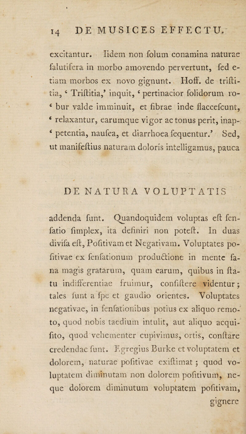 T4 excitantur, lidem non folum conamina naturae falutifera in morbo amovendo pervertunt, fed e- tiam morbos ex novo gignunt. Hoff. de trifti- tia, 6 Triftitia/ inquit, c pertinacior folidoruta ro- t ' 6 bur valde imminuit, et fibrae inde flaccefcunt, e relaxantur, earumque vigor ac tonus perit, inap- 6 petentia, naufea, et diarrhoea fequentur.5 Sed, ut manifeftius naturam doloris intelligamus, pauca DE NATURA VO LUP T A TIS addenda funt. Quandoquidem voluptas efl fen- fatio fimplex, ita definiri non potefl. In duas divifaeft, Pofitivamet Negativam. Voluptates po- fitivae ex fenfationum produdtione in mente fa¬ na magis gratarum, quam earum, quibus in fla¬ tu indifferentiae fruimur, confidere videntur; tales funt a fpe et gaudio orientes. Voluptates negativae, in fenfationibus potius ex aliquo remo¬ to, quod nobis taedium intulit, aut aliquo aequi- fito, quod vehementer cupivimus, ortis, conflare credendae funt. Egregius Burke et voluptatem et dolorem, naturae pohtivae exiftimat ; quod vo¬ luptatem diminutam non dolorem pofitivum, ne¬ que dolorem diminutum voluptatem pofitivam, gignere