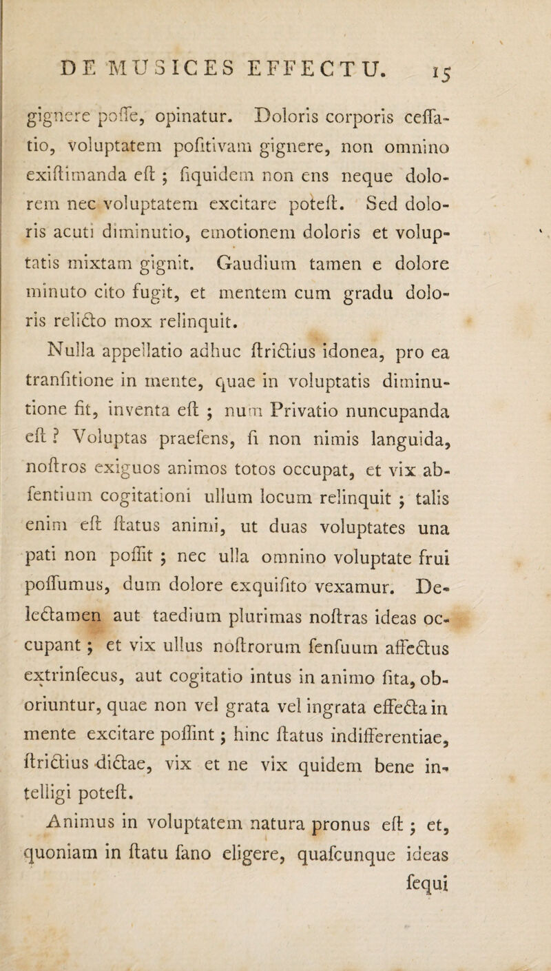 *5 gignere poffe, opinatur. Doloris corporis ceffa- tio, voluptatem pofttivam gignere, non omnino exiftimanda eft ; fiquidem non ens neque dolo¬ rem nec voluptatem excitare poteft. Sed dolo¬ ris acuti diminutio, emotionem doloris et volup¬ tatis mixtam gignit. Gaudium tamen e dolore minuto cito fugit, et mentem cum gradu dolo¬ ris relido mox relinquit. Nulla appellatio adhuc ftridius idonea, pro ea tranfitione in mente, quae in voluptatis diminu- tione fit, inventa eft ; num Privatio nuncupanda eft ? Voluptas praefens, fi non nimis languida, noftros exiguos animos totos occupat, et vix ab- fentium cogitationi ullum locum relinquit ; talis enim eft ftatus animi, ut duas voluptates una pati non poftit ; nec ulla omnino voluptate frui poffumus, dum dolore exquifito vexamur. De- ledamen aut taedium plurimas noftras ideas oc¬ cupant ; et vix ullus noftrorum fenfuum affcdus extrinfecus, aut cogitatio intus in animo fita, ob¬ oriuntur, quae non vel grata vel ingrata effedaiix mente excitare poffint; hinc ftatus indifferentiae, ftridius didae, vix et ne vix quidem bene in- telligi poteft. Animus in voluptatem natura pronus eft ; et, quoniam in ftatu fano eligere, quafcunque ideas fequi