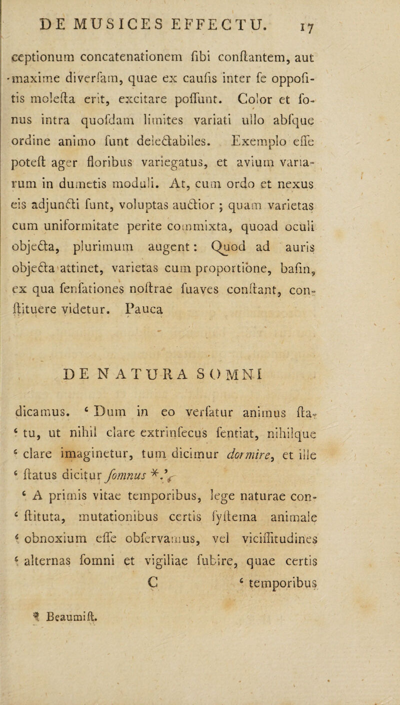 ceptionum concatenationem fibi conflantem, aut 'maxime diverfam, quae ex caufis inter fe oppofi- tis molefla erit, excitare poffunt. Color et fo- nus intra quofdam limites variati ullo ablque ordine animo funt deledabiles. Exemplo effe potefl ager floribus variegatus, et avium varia¬ rum in dumetis moduli. At, cum ordo et nexus eis adjundi funt, voluptas audior; quam varietas cum uniformitate perite commixta, quoad oculi objeda, plurimum augent: Quod ad auris objeda attinet, varietas cum proportione, bafin, ex qua feniationes noitrae fuaves conflant, con- flituere videtur. Pauca ; : * l - t \ DE N ATURA SOMNI dicamus. 6 Dum in eo verfatur animus flaT 6 tu, ut nihil clare extrinfecus fentiat, nihilque 5 clare imaginetur, tum dicimur dormire, et ille 6 flatus dicitur fomnus c A primis vitae temporibus, lege naturae con- c flituta, mutationibus certis fyftema animale 6 obnoxium effe obfervauius, vel viciffitudines s alternas fomni et vigiliae fubire, quae certis C c temporibus % Beaumift.