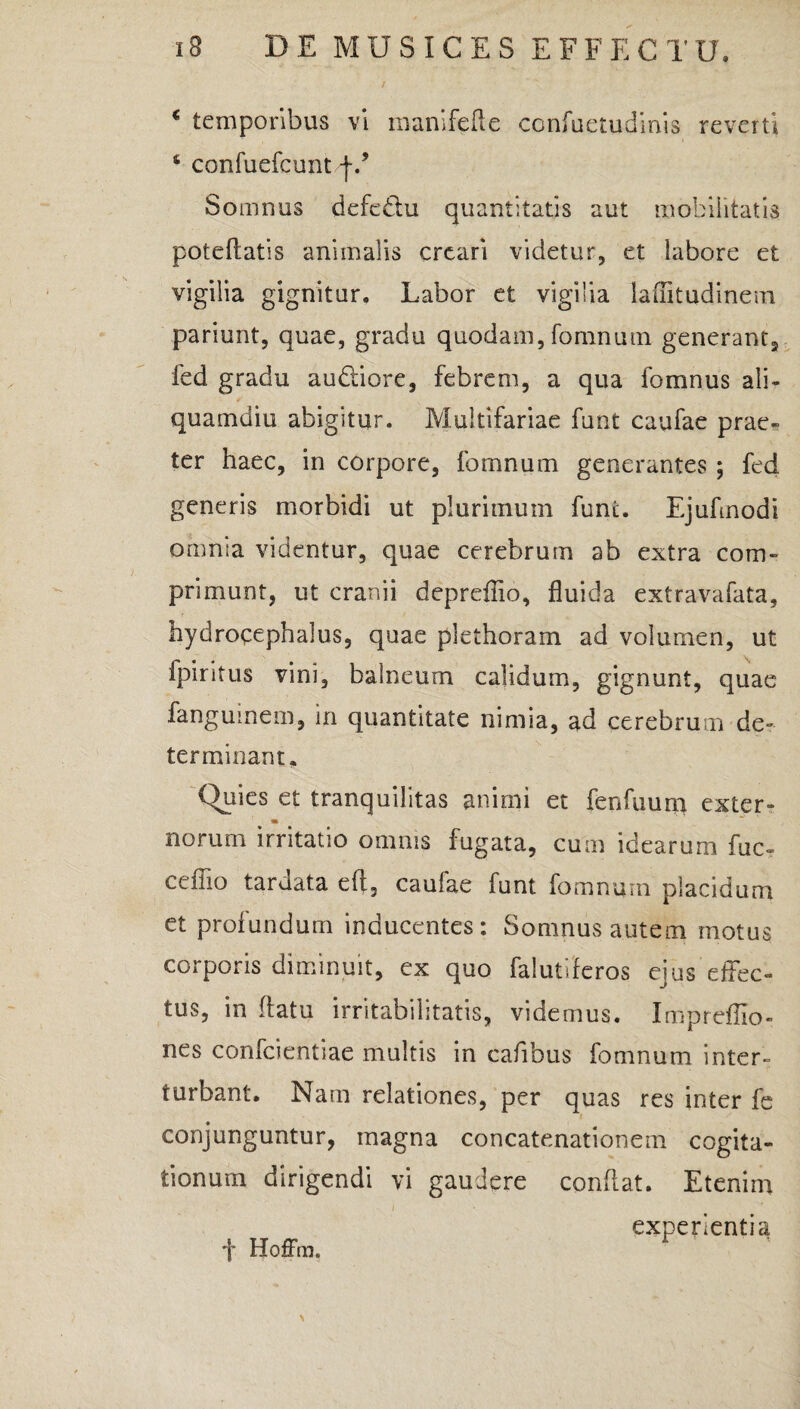 € temporibus vi manifefte ccnfuetudinis reverti ‘ confuefcunt f/ Somnus defe&u quantitatis aut mobilitatis poteftatis animalis creari videtur, et labore et vigilia gignitur. Labor et vigilia laflitudinem pariunt, quae, gradu quodam, fomnum generant, fed gradu audtiore, febrem, a qua fomnus ali¬ quamdiu abigitur. Multifariae funt caufae prae¬ ter haec, in corpore, fomnum generantes ; fed generis morbidi ut plurimum funt. Ejufinodi omnia videntur, quae cerebrum ab extra com¬ primunt, ut cranii depreflio, fluida extravafata, hydrocephalus, quae plethoram ad volumen, ut fpiritus vini, balneum calidum, gignunt, quae fanguinem, in quantitate nimia, ad cerebrum de¬ terminant. Quies et tranquilitas animi et fenfuuni exter- m norum irritatio omnis fugata, cum idearum fuc- ceflio tardata ell, caufae funt fomnum placidum et profundum inducentes: Somnus autem motus corporis diminuit, ex quo falutiferos ejus effec¬ tus, in flatu irritabilitatis, videmus. Impreflio- nes confcientiae multis in cafibus fomnum inter¬ turbant. Nam relationes, per quas res inter fe conjunguntur, magna concatenationem cogita¬ tionum dirigendi vi gaudere conflat. Etenim experientia •f Hoffm. \