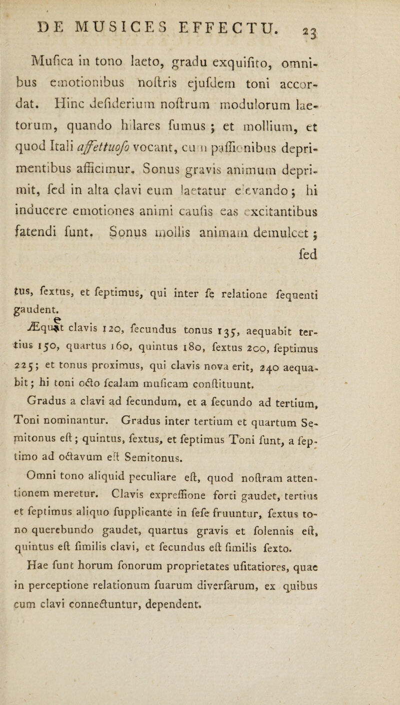 23 Mufica in tono laeto, gradu exquifito, omni¬ bus emotionibus nollris ejufdeni toni accor- dat. Hinc defiderium noflrum modulorum lae¬ torum, quando hilares fumus ; et mollium, et quod Itali ajfettuofo vocant, cu n paffic-nibus depri¬ mentibus afficimur. Sonus gravis animum depri¬ mit, fed in alta clavi eum laetatur e evando ; hi inducere emotiones animi caulis eas excitantibus fatendi funt. Sonus mollis animam demulcet; fed tus, fextus, et feptimus, qui inter fc relatione fequenti gaudent. iEqu^t clavis 120, fecundus tonus 135, aequabit ter¬ tius 150» quartus j 60, quintus 180, fextus 2co, feptimus 225; et tonus proximus, qui clavis nova erit, 240 aequa¬ bit; hi toni o<fto fcalam muficam conllituunt. Gradus a clavi ad fecundum, et a fecundo ad tertium. Toni nominantur. Gradus inter tertium et quartum Se¬ mitoniis eft ; quintus, fextus, et feptimus Toni funt, a fep- timo ad odtavum eft Semitonus. Omni tono aliquid peculiare eft, quod noftram atten¬ tionem meretur. Clavis expreftione forci gaudet, tertius et feptimus aliquo fupplicante in fefe fruuntur, fextus to¬ no querebundo gaudet, quartus gravis et folennis eft, quintus eft fimilis clavi, et fecundus eft fimilis fexto. Hae funt horum fonorum proprietates ufitatiores, quae in perceptione relationum fuarum diverfarum, ex quibus cum clavi conneftuntur, dependent.