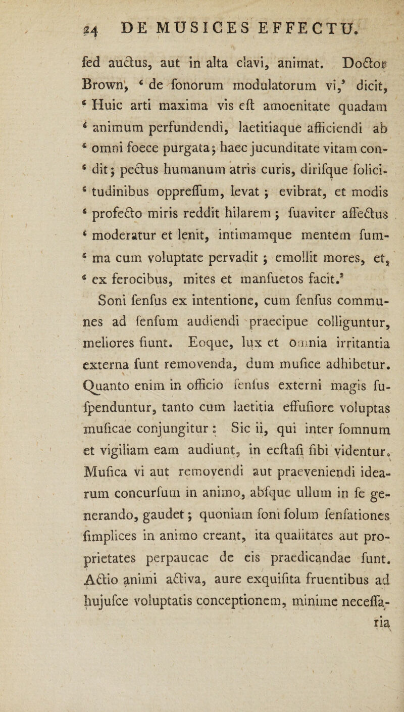 fed audtus, aut in alta clavi, animat. Do&or Brown, 6 de fonorum modulatorum vi/ dicit, * Huic arti maxima vis eft amoenitate quadam 4 animum perfundendi, laetitiaque afficiendi ab 4 omni foece purgata ^ haec jucunditate vitam con- 6 dit; pe&us humanum atris curis, dirifque folici- c tudinibus oppreffum, levat ; evibrat, et modis 4 profe&o miris reddit hilarem \ fuaviter affectus 4 moderatur et lenit, intimamque mentem fum- 4 ma cum voluptate pervadit ; emollit mores, et, 4 ex ferocibus, mites et manfuetos facit.5 Soni fenfus ex intentione, cum fenfus commu¬ nes ad (enfum audiendi praecipue colliguntur, meliores fiunt. Eoque, lux et omnia irritantia externa funt removenda, dum mufice adhibetur. Quanto enim in officio fenfus externi magis fu- fpenduntur, tanto cum laetitia effufiore voluptas muficae conjungitur : Sic ii, qui inter fomnum et vigiliam eam audiunt, in ecftafi fibi videntur» Mufica vi aut removendi aut praeveniendi idea¬ rum concurfum in animo, abfque ullum in fe ge¬ nerando, gaudet; quoniam foni folutn fenfationes fimplices in animo creant, ita qualitates aut pro¬ prietates perpaucae de eis praedicandae funt. A&io animi a&iva, aure exquifita fruentibus ad hujufce voluptatis conceptionem, minime neceffa- ria