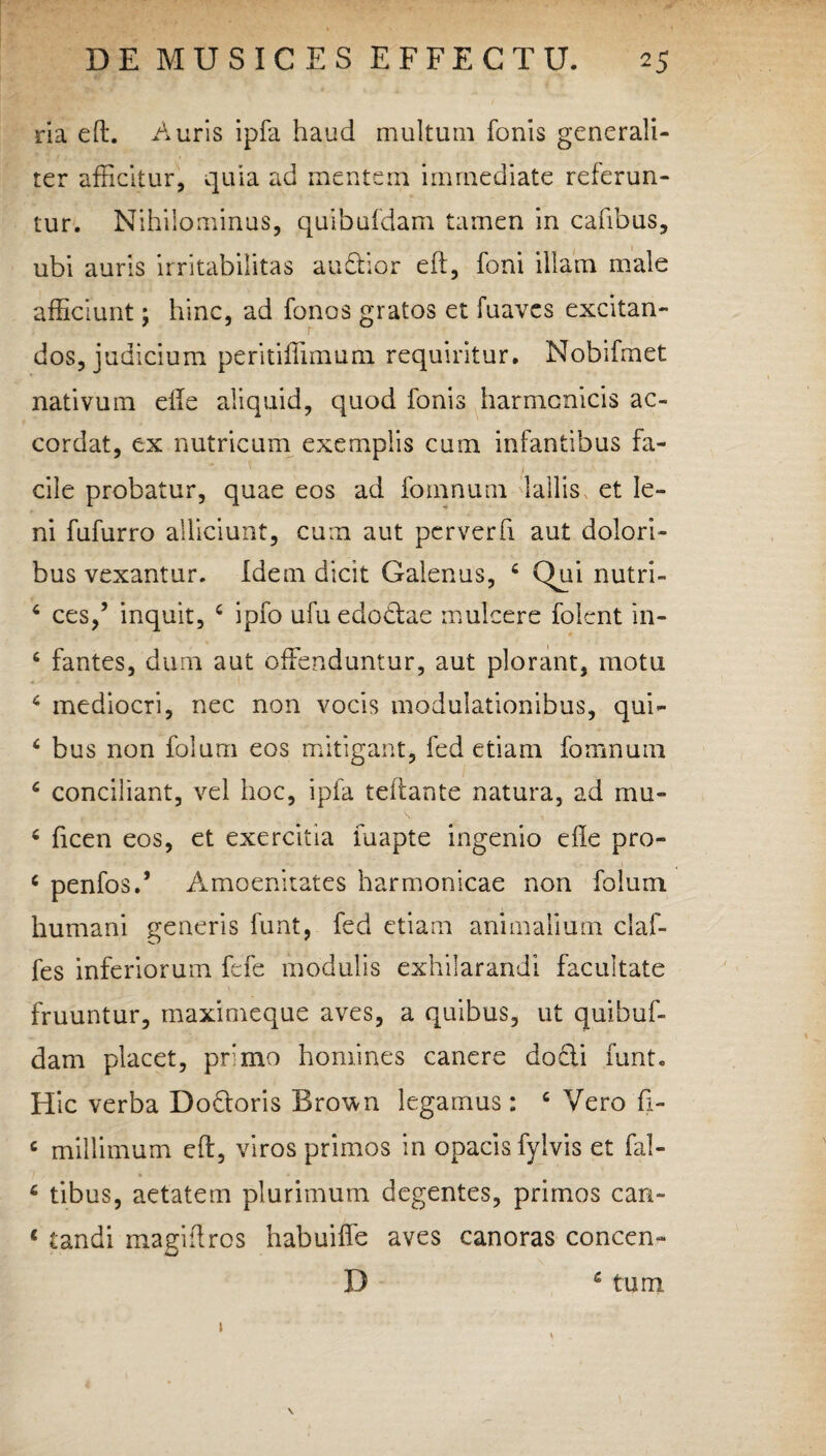 ria eft. Auris ipfa haud multum fonis generali¬ ter afficitur, quia ad mentem immediate referun¬ tur. Nihilominus, quibufdam tamen in cafibus, ubi auris irritabilitas audior eft, foni illam male afficiunt; hinc, ad fonos gratos et fuaves excitan¬ dos, judicium peritiffimurq. requiritur. Nobifmet nativum efte aliquid, quod fonis harmonicis ac- cordat, ex nutricum exemplis cum infantibus fa¬ cile probatur, quae eos ad fomnum lallis et le¬ ni fufurro alliciunt, cum aut perverfi aut dolori¬ bus vexantur. Idem dicit Galenus, 4 Qui nutri- 4 ces/ inquit, 4 ipfo ufuedodae mulcere folcnt in- 4 fantes, dum aut offenduntur, aut plorant, motu 4 mediocri, nec non vocis modulationibus, qui- 4 bus non folum eos mitigant, fed etiam fomnum 4 conciliant, vel hoc, ipfa teftante natura, ad mu- 4 ficen eos, et exercitia luapte ingenio efte pro- 4 penfos.* Amoenitates harmonicae non folum humani generis funt, fed etiam animalium claf- fes inferiorum fefe modulis exhilarandi facultate fruuntur, maximeque aves, a quibus, ut quibuf¬ dam placet, primo homines canere do£ii funt. Hic verba Dodoris Bro^n legamus: 4 Vero fi- 4 millimum eft, viros primos in opacis fyivis et fal- 4 tibus, aetatem plurimum degentes, primos can- 4 tandi magiftros habuiffe aves canoras concen- D 4 tum i