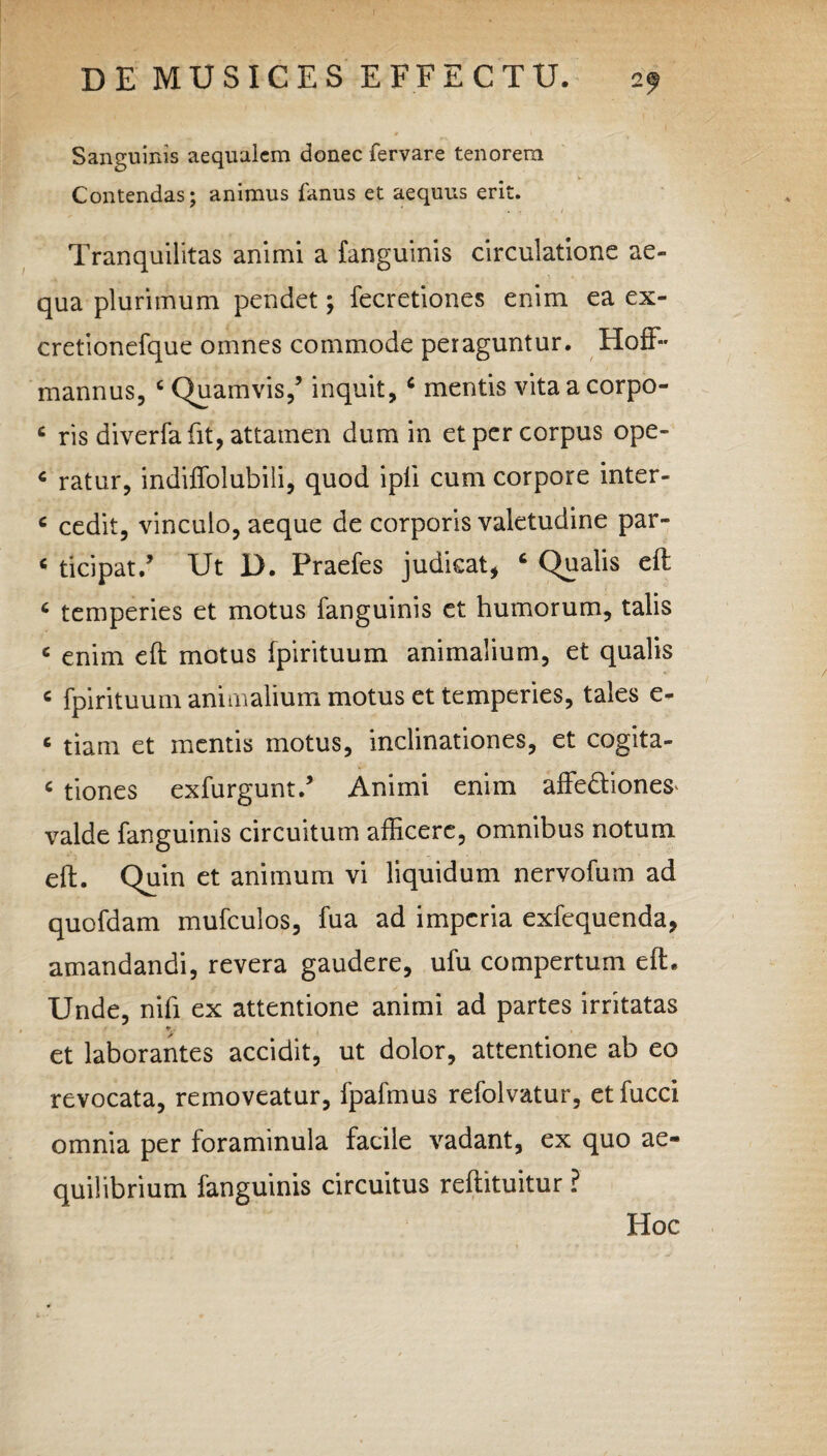 Sanguinis aequalem donec fervare tenorem Contendas; animus fanus et aequus erit. . 4 • / Tranquilitas animi a {anguinis circulatione ae¬ qua plurimum pendet; fecretiones enim ea ex- cretionefque omnes commode peraguntur. Hoff~ mannus, c Quamvis,’ inquit, c mentis vita a corpo- c ris diverfa fit, attamen dum in et per corpus ope- c ratur, indiffolubili, quod ipli cum corpore inter- c cedit, vinculo, aeque de corporis valetudine par- c ticipat.’ Ut D. Praefes judicat, Qualis eft 6 temperies et motus fanguinis et humorum, talis 6 enim eft motus fpirituum animalium, et qualis c fpirituum animalium motus et temperies, tales e- 6 tiam et mentis motus, inclinationes, et cogita- < tiones exfurgunt.’ Animi enim affe&iones^ valde fanguinis circuitum afficere, omnibus notum eft. Quin et animum vi liquidum nervofum ad quofdam mufculos, fua ad imperia exfequenda, amandandi, revera gaudere, ufu compertum eft. Unde, nifi ex attentione animi ad partes irritatas •r. et laborantes accidit, ut dolor, attentione ab eo revocata, removeatur, fpafmus refolvatur, etfucci omnia per forammula facile vadant, ex quo ae¬ quilibrium fanguinis circuitus reftituitur ? Hoc