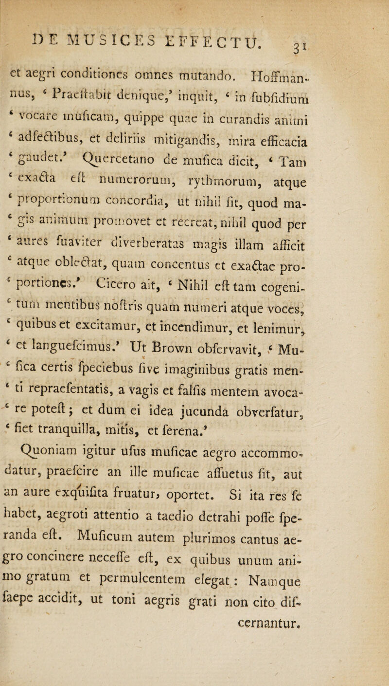 31 ct aegri conditiones omnes mutando. lioftinan- miss 6 Praeit abit denique/ inquit, ‘ in fubfidium 4 vocare muficam, quippe quae in curandis animi adfedihus, et deliriis mitigandis, mira efficacia 6 gaudet.* Quercetano de mufica dicit, ‘ Tam ex ad'a en numerorum, rythmorum, atque ‘ proportionum concordia, ut nihil fit, quod ma- ‘ gis animum promovet et recreat, nihil quod per c aures fuaviter diverberatas magis illam afficit atque oblectat, quam concentus et exadae pro- poitioncs. Cicero ait, c Nihil efttam cogeni- tum mentibus noftris quam numeri atque voces, quibus et excitamur, et incendimur, et lenimur, c et languebamus.’ Ut Brown obfervavit, ve Mu» ^ v * iica certis fpeciebus five imaginibus gratis men- ti repraefentatis, a vagis et falfis mentem avoca» re poteft j et dum ei idea jucunda obverfatur. 4 fiet tranquilla, mitis, et ferena.* Quoniam igitur ufus muficac aegro accommo- datur, praefcire an ille muficae affuctus fit, aut an aure exquifita fruatur* oportet. Si ita res fe habet, aegroti attentio a taedio detrahi poffe fpe» randa eft. Muficum autem plurimos cantus ae¬ gro concinere neceffe eft, ex quibus unum ani¬ mo gratum et permulcentem degat: Namque faepe accidit, ut toni aegris grati non cito dif* cernantur.