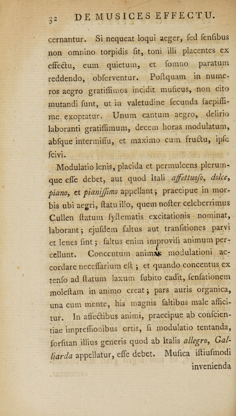 / cernantur. Si nequeat loqui aeger, fed fenfibus non omnino torpidis fit, toni illi placentes ex efFethi, eum quietum, et fomno paratum reddendo, obferventur. Poftquam in nume¬ ros aegro gratiffiracs incidit muhcus, non cito mutandi funt, ut in valetudine fecunda iaepifli- me exoptatur. Unum cantum aegio, deurio laboranti gratiffimum, decem horas modulatum, abfque intermiffu, et maximo cum rructu, ipfe fcivi. Modulatio lenis, placida et permulcens plerum¬ que effe de Det, aut quou. Itali ajfcttuojo, dolcc, pano, et panijjimo appellant $ praecipue in mor¬ bis ubi aegri, (latu ilio, quemnofter celeberrimus Cullen flatum fyflematis excitationis nominat, laborant; ejufdem faltus aut tranfitiones parvi et lenes fint; faltus enim improvifi animum per¬ cellunt. Concentum animal modulationi ac- cordare neceffarium eft ; et quando concentus ex tenfo ad flatum laxum fubito cadit, fenfationem mole fiam in animo creat \ pars auris organica, una cum mente, his magnis faltibus maie affici¬ tur. In affedibus animi, praecipue ab confcien- tiae imprefliombus ortis, fi modulatio tentanda, forfitan illius generis quod ab Italis allegro, Gal- liarda appellatur, effe debet. Mufica iftiufmodi invenienda