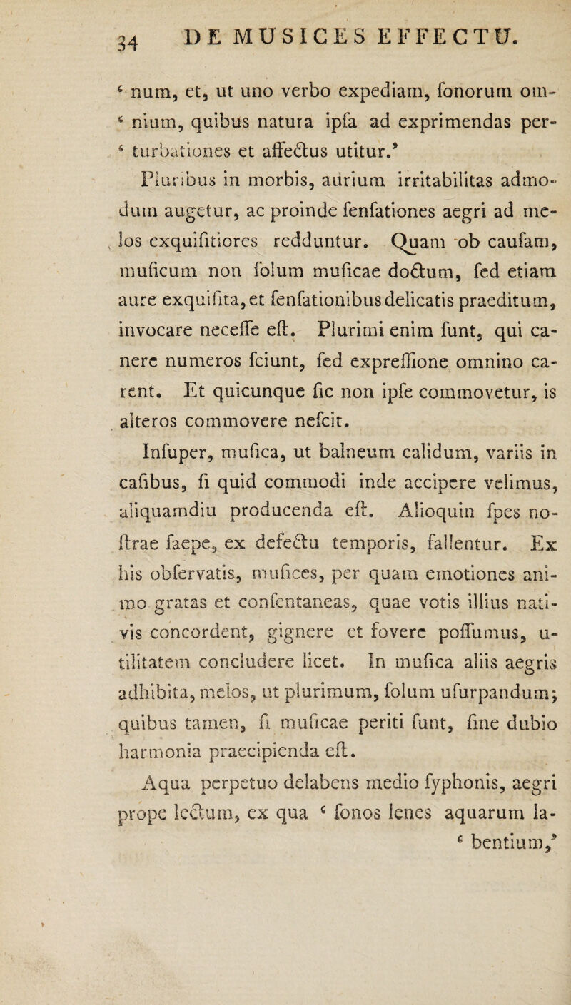 4 num, et, ut uno verbo expediam, Tonorum om- c niurn, quibus natura ipfa ad exprimendas per- 4 turbationes et affectus utitur/ Pluribus in morbis, aurium irritabilitas admo¬ dum augetur, ac proinde fenfationes aegri ad me- los exquifitiores redduntur. Quam ob caufarn, muficum non folum muficae dodtum, fed etiam aure exquifita,et fenfationibusdelicatis praeditum, invocare neceffe eft. Plurimi enim funt, qui ca¬ nere numeros fciunt, fed expreflione omnino ca¬ rent. Et quicunque fic non ipfe commovetur, is alteros commovere nefcit. Infuper, mufica, ut balneum calidum, variis in cafibus, fi quid commodi inde accipere velimus, aliquamdiu producenda eft. Alioquin fpes no¬ li ra e faepe, ex defedlu temporis, fallentur. Ex. his obfer vatis, rnufices, per quam e motiones ani¬ mo gratas et confentaneas, quae votis illius nati¬ vis concordent, gignere et fovere poffumus, u- tilitatem concludere licet. In mufica aliis aegris adhibita, mdos, ut plurimum, folum ufurpandum; quibus tamen, fi muficae periti funt, fme dubio harmonia praecipienda eft. Aqua perpetuo delabens medio fyphonis, aegri prope ledlum, ex qua c fonos lenes aquarum la- c bentium/