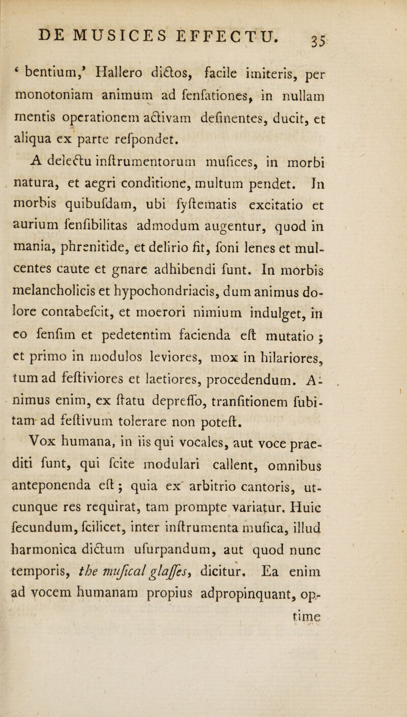 35 ‘ bentium/ Hallero di&os, facile imiteris, per monotoniam animum ad fenfationes, in nullam mentis operationem activam defmentes, ducit, et aliqua ex parte refpondet. A deledu inftrumentorum mufices, in morbi natura, et aegri conditione, multum pendet. In morbis quibufdam, ubi fyftematis excitatio et aurium fenfibilitas admodum augentur, quod in mania, phrenitide, et delirio fit, foni lenes et mul- centes caute et gnare adhibendi funt. In morbis melancholicis et hypochondriacis, dum animus do¬ lore conrabefcit, et moerori nimium indulget, in co fenfim et pedetentim facienda eft mutatio ; et primo in modulos leviores, mox in hilariores, tum ad feftiviores et laetiores, procedendum. A- nimus enim, ex ftatu depreffo, tranfitionem fubi» tam ad feftivum tolerare non poteft. Vox humana, in iis qui vocales, aut voce prae¬ diti funt, qui fcite modulari callent, omnibus anteponenda e(l; quia ex arbitrio cantoris, ut¬ cunque res requirat, tam prompte variatur. Huic fecundum, fcilicet, inter inftrumenta mufica, illud harmonica dictum ufurpandum, aut quod nunc \ temporis, the muficalglaffes, dicitur. Ea enim ad vocem humanam propius adpropinquant, op¬ time , 1 V 'r j/v ; \