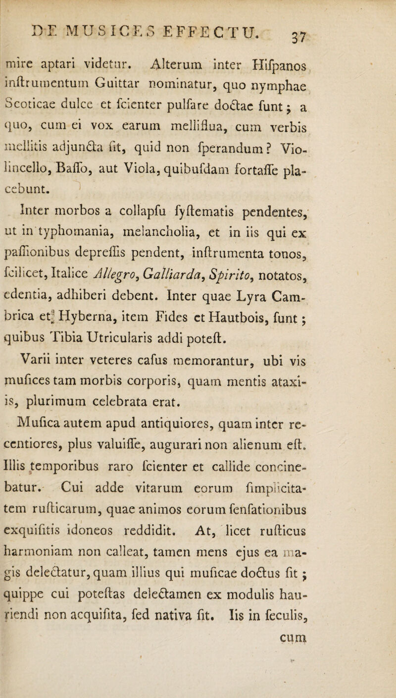 37 mire aptari videtur. Alterum inter Hifpanos inftrumentum Guittar nominatur, quo nymphae Scoticae dulce et fcienter pulfare dodae funt j a quo, cum ei vox earum melliflua, cum verbis mellitis adjunda fit, quid non fperandum ? Vio- lincello, BalTo, aut Viola, quibufdam fortaffe pla¬ cebunt. Inter morbos a collapfu fyftematis pendentes, ut in typhomania, melancholia, et in iis qui ex pafiionibus depreffis pendent, inftrumenta tonos, feilicet, Italice Allegro, Galliarda, Spirito, notatos, edentia, adhiberi debent. Inter quae Lyra C a ru¬ brica eC Hyberna, item Fides ct Hautbois, funt; quibus Tibia Utricularis addi poteft. Varii inter veteres cafus memorantur, ubi vis mufices tam morbis corporis, quam mentis ataxi- is, plurimum celebrata erat. Mufica autem apud antiquiores, quam inter re- ccntiores, plus valuiffe, augurari non alienum eft. Illis temporibus raro fcienter et callide concine¬ batur. Cui adde vitarum eorum iimpncita- tem rufticarum, quae animos eorum fenfationibus exquifitis idoneos reddidit. At, licet ruflicus harmoniam non calleat, tamen mens ejus ea ma¬ gis deledatur, quam illius qui muhcae dodus fit; quippe cui poteflas deledamen ex modulis hau¬ riendi non acquifita, fed nativa fit. Iis in feculis. cum