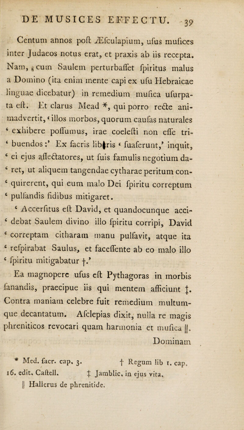 Centum annos pofl .ZEfcuIapium, ufus mufices inter Judaeos notus erat, et praxis ab iis recepta. Nam, s cum Saulein perturbaffet fpiritus malus a Domino (ita enim inente capi ex ufu Hebraicae linguae dicebatur) in remedium mufica ufurpa- ta eft. Et clarus Mead qui porro redte ani¬ madvertit, «illos morbos, quorum caufas naturales 4 exhibere poffumus, irae coelefti non dfe tri- ‘ buendos :* Ex facris libfris « fuaferunt/ inquit, 6 ei ejus afiedtatores, ut luis famulis negotium da» c ret, ut aliquem tangendae cytharae peritum con- c quirerent, qui eum malo Dei fpiritu correptum c pullandis fidibus mitigaret. c Accerfitus ell David, et quandocunque acci- c debat Saulem divino illo fpiritu corripi, David c correptam citharam manu pulfavit, atque ita 4 refpirabat Saulus, et faceffente ab eo malo illo c fpiritu mitigabatur f Ea magnopere ufus eft Pythagoras in morbis fanandis, praecipue iis qui mentem afficiunt J. Contra maniam celebre fuit remedium multum¬ que decantatum. Afclepias dixit, nulla re magis phreniticos revocari quam harmonia et mufica ||. Dominam * Med. facr. cap, 3. f Regum lib t. cap, 16. edit, Caftell. J Jamblic, in ejus vita, || Hallerus de phrenitide.