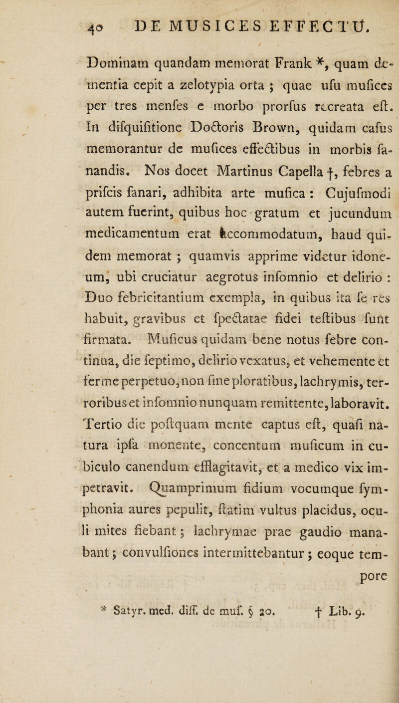 Dominam quandam memorat Frank quam do mentia cepit a zelotypia orta ; quae ufu mufices per tres menfes e morbo prorfus recreata efi. In difquifitione Do&oris Brown, quidam cafus memorantur de mufices effedtibus in morbis fa¬ nandis. Nos docet Martinus Capella f, febres a prifcis fanari, adhibita arte mufica : Cujufmodi autem fuerint, quibus hoc gratum et jucundum medicamentum erat Accommodatum, haud qui¬ dem memorat ; quamvis apprime videtur idone¬ um, ubi cruciatur aegrotus infomnio et delirio : D uo febricitantium exempla, in quibus ita fe res habuit, gravibus et fpeclatae fidei teftibus funt firmata. Muficus quidam bene notus febre con¬ tinua, die feptimo, delirio vexatus, et vehemente et fer me perpetuo, non fine ploratibus, lachrymis, ter¬ roribus et infomnio nunquam remittente, laboravit. Tertio die poftquam mente captus eft, quafi na¬ tura ipfa monente, concentum muficum in cu¬ biculo canendum efflagitavit, et a medico vix im¬ petravit. Quamprimum fidium vocuinque fym- phonia aures pepulit, fi at i m vultus placidus, ocu¬ li mites fiebant; lachrymae prae gaudio mana¬ bant; convulfiones intermittebantur; eoque tem¬ pore # Satyr. med. di/F. de muf. § 20. f Lib. 9.