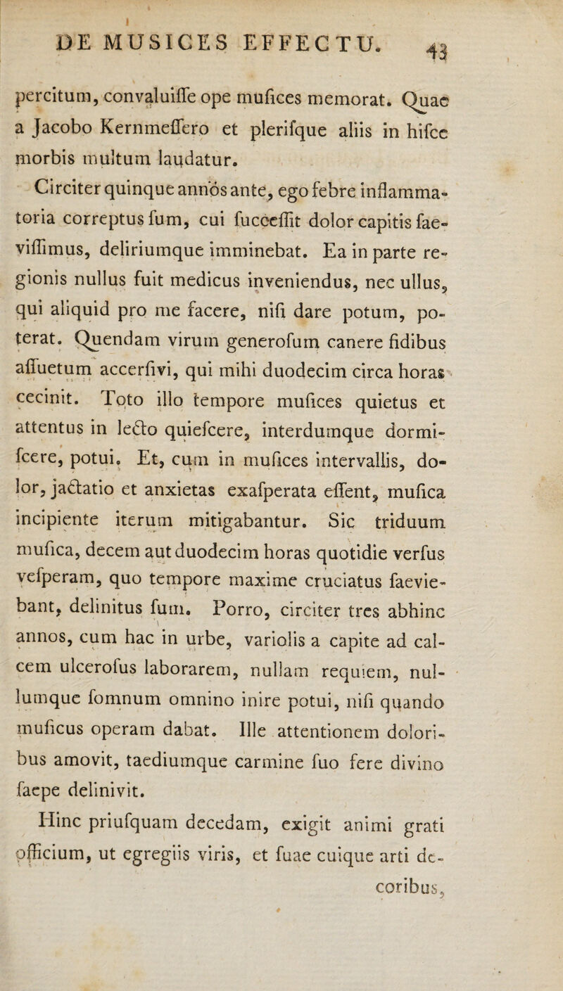 I DE MUSICES EFFECTU. 43 percitum, convaluifle ope mufices memorat. Quae a Jacobo Kernmeflero et plerifque aliis in hifce morbis multum laudatur. Circiter quinque annos ante, ego febre inflamma¬ toria correptus fum, cui fucceflit dolor capitis fae- viffimus, deliriumque imminebat. Ea in parte re¬ gionis nullus fuit medicus inveniendus, nec ullus, qui aliquid pro me facere, nifx dare potum, po¬ terat. Quendam virum generofum canere fidibus afiiietum accerfivi, qui mihi duodecim circa horas cecinit. Toto illo tempore mufices quietus et attentus in lecto quiefeere, interduinque dormi- fcere, potui» Et, cum in mufices intervallis, do¬ lor, jactatio et anxietas exafperata effient, mufica \' incipiente iterum mitigabantur. Sic triduum mufica, decem aut duodecim horas quotidie verfus vefperam, quo tempore maxime cruciatus faevie- bant, delinitus fum. Porro, circiter tres abhinc ■\ annos, cum hac in urbe, variolis a capite ad cal¬ cem ulcerofus laborarem, nullam requiem, nul¬ lumque fomnum omnino inire potui, ni fi quando muficus operam dabat. Ille attentionem dolori¬ bus amovit, taediumque carmine fuo fere divino faepe delinivit. Iiinc priufquam decedam, exigit animi grati officium, ut egregiis viris, et fuae cuique arti de¬ coribus.