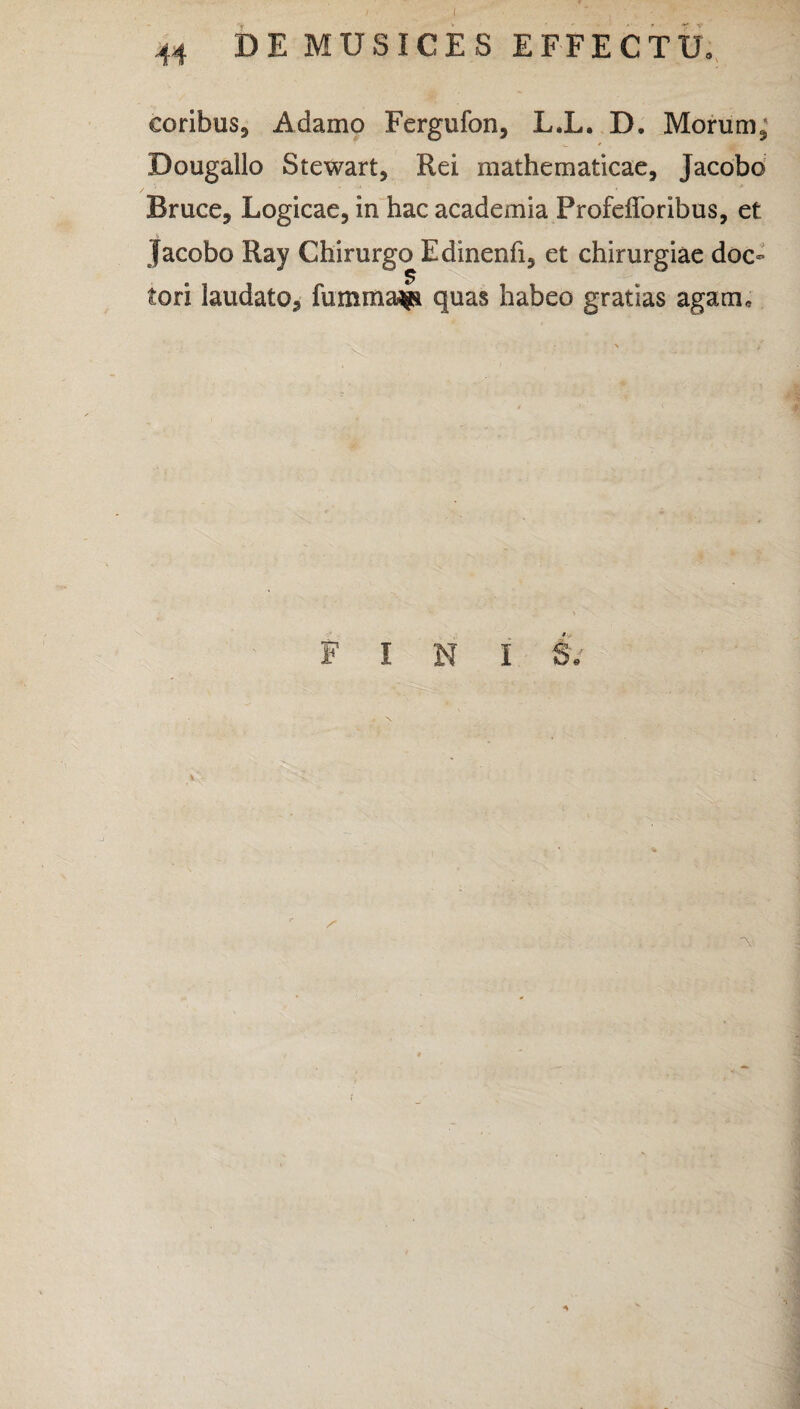 coribus, Adamo Fergufon, L.L. D, Morum, Dougallo Stewart, Rei mathematicae, Jacobo Bruce, Logicae, in hac academia Profefforibus, et jacobo Ray Chirurgo Edinenfi, et chirurgiae doc- tori laudato, fummaap quas habeo gratias agam. FINI S. » \