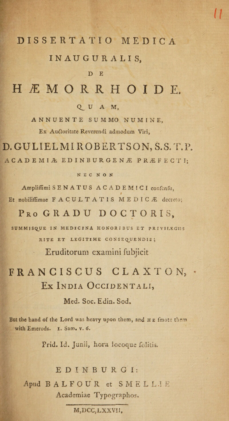 INAUGURALIS, D E HIMORRHOIDE, Q_ U A M, ANNUENTE SUMMO NUMINE, Ex Auttoritate Reverendi admodum Viri, D. GULIELMIROBERTSON, S.S.T.P. ACADEMIA. EDINBURGE NA PRIFECTIj NEC NON AmpliiTimi SENATUS ACADEMICI confcnfu, i Et nobiliffimae FACULTATIS MEDICI decreto; Pro GRADU DOC TORIS, ■k * SUMMJSQVE IN MEDICINA HONORIBUS ET PRIVILEGIIS RITE ET LEGITIME CONSEQUENDIS ; Eruditorum examini fubjicit F R A N C I S C U S CLAXTON, - Ex India Occidentali, Med. Soc. Edin. Sod, But tbe hand of the Lord was heavy upon them, and h e lmote them with Emerods. i. Sam. v. 6. Prid. Id. Junii, hora locoque felitis. EDINBURGI: Apud BALFOUR et S M E L L d E Academiae Typographos, M^CCjLXXVII,