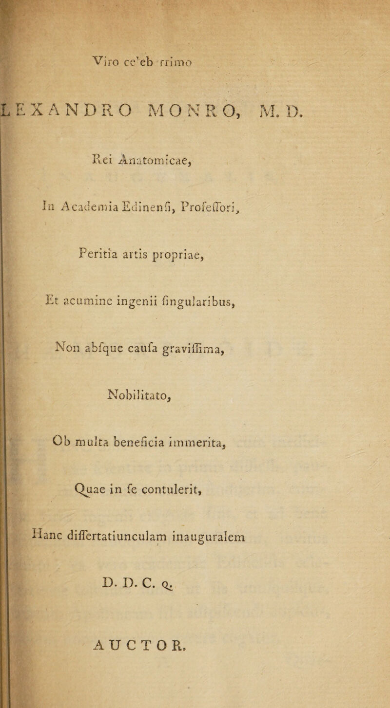 Viro cc’eb rrimo X A N D R O M O N R O, M. D. Ptei Anatomicae, In Academia Edinenfi, ProfeiTori, Peritia artis propriae, Et acumine ingenii lingularibus, Non abfque caufa gravidam a, Nobilitato, Ob multa beneficia immerita, Quae in fe contulerit, Hanc difiertatiunculam inauguralem D. D. C. q. AUCTOR,