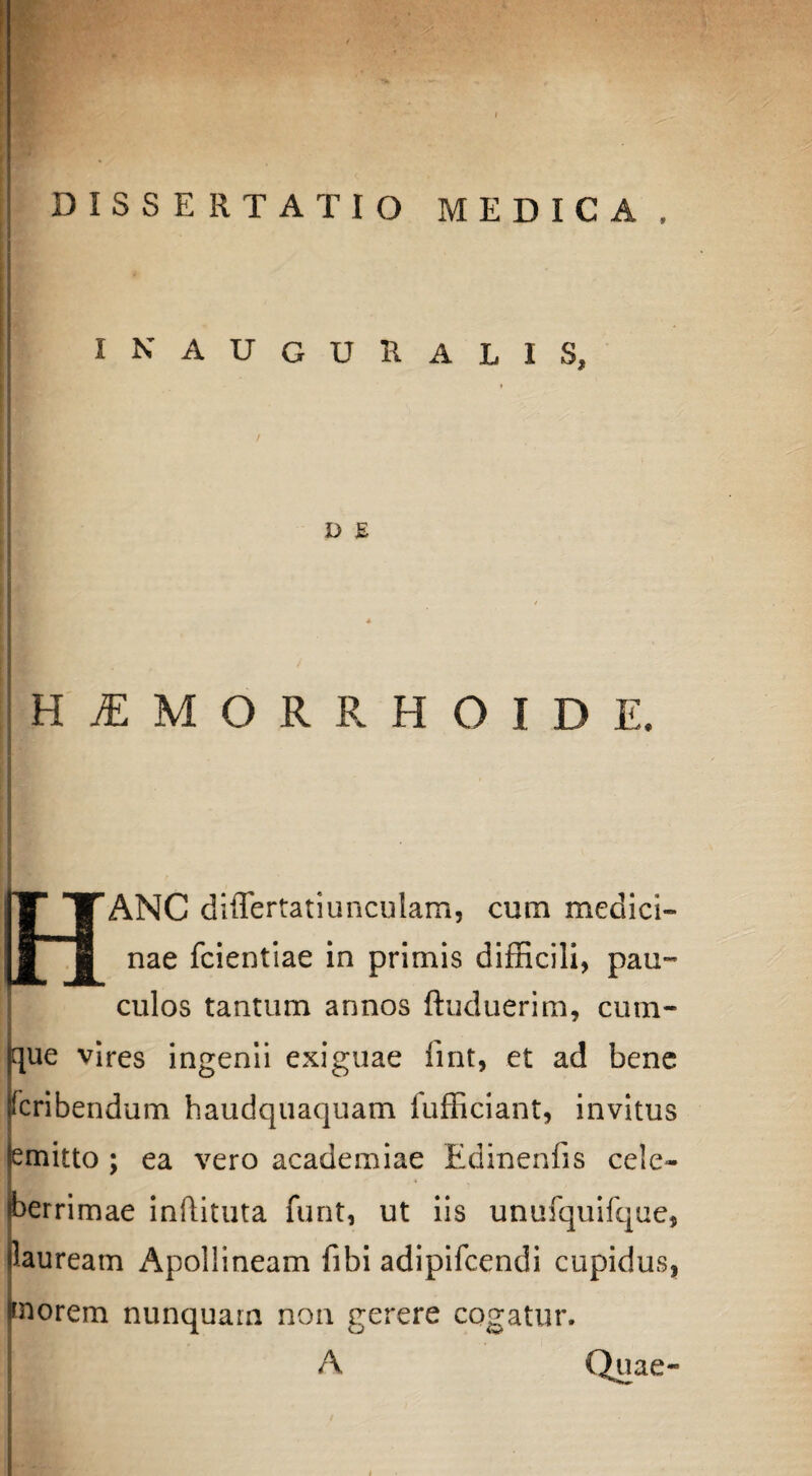 IN AUGURALIS, D E HIMORRHOIDE. ANC differtatiunculam, cum medici¬ nae fcientiae in primis difficili, pau- culos tantum annos ftuduerim, cum¬ que vires ingenii exiguae fint, et ad bene rcribendum haudquaquam fufficiant, invitus emitto ; ea vero academiae Edinenfis cele¬ berrimae inftituta funt, ut iis unufquifque, lauream Apollineam fibi adipifcendi cupidus, ffnorem nunquarn non gerere cogatur. A Quae-