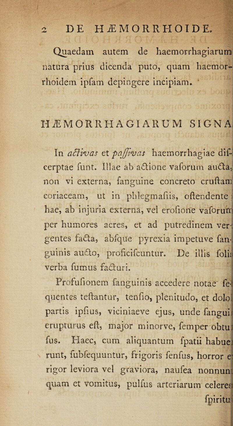 Quaedam autem de haemorrhagiarum natura prius dicenda puto, quam haemor- rhoidem ipfam depingere incipiam. ‘ HAEMORRHAGIARUM SIGNA In aSHvas et pajjivas haemorrhagiae dis¬ cerptae funt. Illae ab adione vaforum auda. non vi externa, fanguine concreto cruftamj coriaceam, ut in phlegmafiis, oftendente hae, ab injuria externa, vel erofione vaforum per humores acres, et ad putredinem verj gentes fada, abfqife pyrexia impetuve farv. guinis audo, proficifcuntur. De illis folio verba fumus faduri. Profufionem fanguinis accedere notae fe- quentes teftantur, tenfio, plenitudo, et dolo' partis ipfius, viciniaeve ejus, unde fangui i erupturus eft, major minorve, femper obtui fus. Elaee, cum aliquantum fpatii habuef runt, fubfequuntur, frigoris fenfus, horror e* rigor leviora vel graviora, naufea nonnum quam et vomitus, puifus arteriarum celeresi fpiritu
