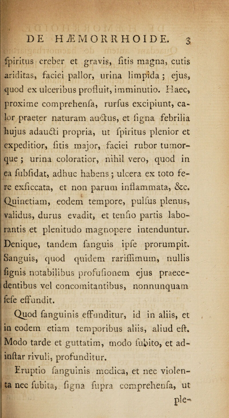 j fpiritus creber et gravis, fitis magna, cutis ariditas, faciei pallor, urina limpida ; ejus, quod ex ulceribus profluit, imminutio. Haec* proxime comprehenfa, rurfus excipiunt, ca* ! lor praeter naturam au£tus, et ligna febrilia hujus adaufti propria, ut fpiritus plenior et expeditior, fitis major, faciei rubor tumor- que ; urina coloratior, nihil vero, quod in : ea fubfidat, adhuc habens; ulcera ex toto fe- ; re exficcata, et non parum inflammata, &c„ Quinetiam, eodem tempore, pullus plenus, | validus, durus evadit, et tenfio partis labo- I rantis et plenitudo magnopere intenduntur. | Denique, tandem fanguis ipfe prorumpit. ! Sanguis, quod quidem rariffimum, nullis I fignis notabilibus profufionem ejus praece¬ dentibus vel concomitantibus, nonnunquam j lefe effundit. Quod fanguinis effunditur, id in aliis, et i in eodem etiam temporibus aliis, aliud eft. | Modo tarde et guttatim, modo fubito, et ad- j inftar rivuli, profunditur. Eruptio fanguinis medica, et nec violen- ) ta nec fubita, figna fupra comprehenfa, ut ple-