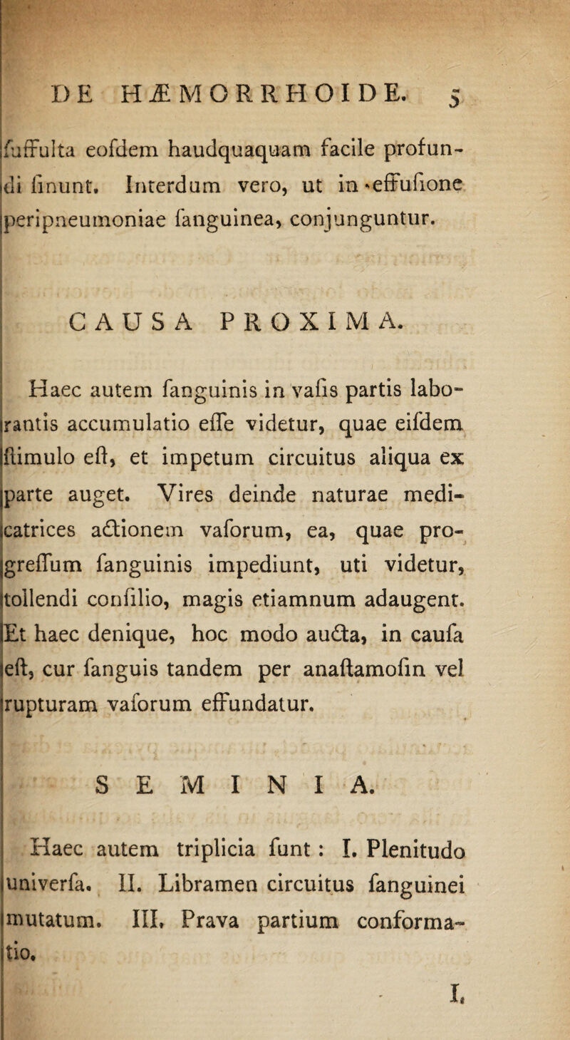 ■p DE H1MORRHOIDE. 5 Ifuffulta eofdem haudquaquam facile profun¬ di linunt. Interdum vero, ut in *effufione jperipneumoniae fangulnea, conjunguntur. CAUSA PROXIMA. . Haec autem fanguinis in vafis partis labo- irantis accumulatio effe videtur, quae eifdem Ulimulo eft, et impetum circuitus aliqua ex jparte auget. Vires deinde naturae medi- scatrices adionem vaforum, ea, quae pro- jgreffum fanguinis impediunt, uti videtur, {tollendi coniilio, magis etiamnum adaugent. lEt haec denique, hoc modo auda, in caufa left, cur fanguis tandem per anaftamofin vel Srupturam vaforum effundatur. 4 SEMINI A. Haec autem triplicia funt : I. Plenitudo univerfa. II. Libramen circuitus fanguinei mutatum. IIL Prava partium conforma¬ tio. ;' - > 4 I,