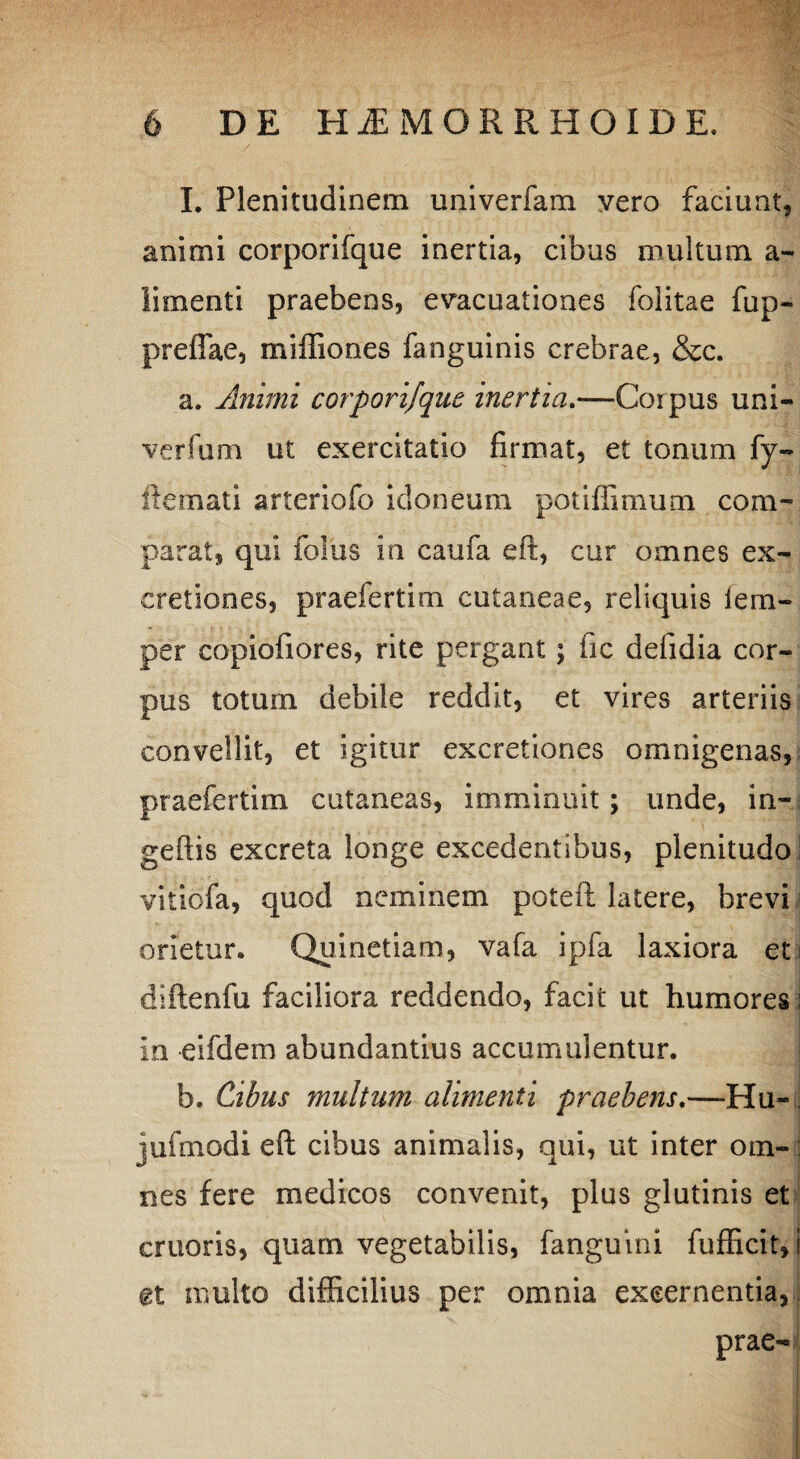I. Plenitudinem univerfam vero faciunt, animi corporifque inertia, cibus multum a- limenti praebens, evacuationes folitae fup- preflae, miffiones fanguinis crebrae, &c. a. Animi corporifque inertia.—Corpus uni- verfum ut exercitatio firmat, et tonum fy- ftemati arteriofo idoneum potiffimum com¬ parat, qui foliis in caufa eft, cur omnes ex- eretiones, praefertim cutaneae, reliquis iem- per copiofiores, rite pergant; fic defidia cor¬ pus totum debile reddit, et vires arteriis convellit, et igitur excretiones omnigenas, praefertim cutaneas, imminuit; unde, in- geftis excreta longe excedentibus, plenitudo vitiofa, quod neminem poteft latere, brevi orietur. Quinetiam, vafa ipfa laxiora et diftenfu faciliora reddendo, facit ut humores i in eifdem abundantius accumulentur. b. Cibus multum alimenti praebens,—-Hu~ jufmodi eft cibus animalis, qui, ut inter om¬ nes fere medicos convenit, plus glutinis et eruoris, quam vegetabilis, fanguini fufficit, i et multo difficilius per omnia excernentia, prae-