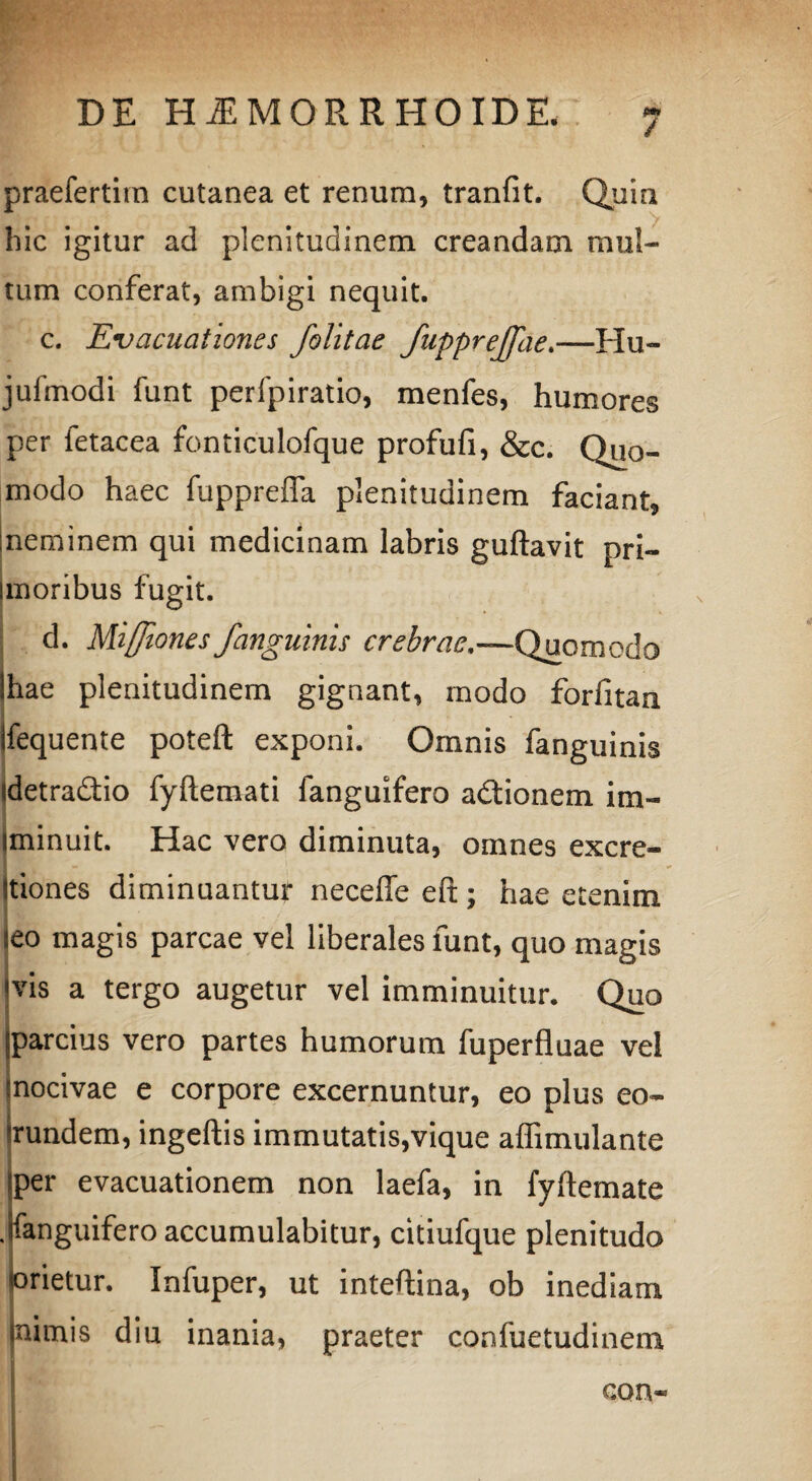 / praefertim cutanea et renum, tranfit. Quia hic igitur ad plenitudinem creandam mul¬ tum conferat, ambigi nequit. c. Evacuationes folitae fupprejjae.—Hu- jufmodi funt perfpiratio, menfes, humores per letacea fonticulofque profufi, &c. Quo¬ modo haec fuppreffa plenitudinem faciant, neminem qui medicinam labris guftavit pri- unoribus fugit. d. Miffiones /anguinis crebrae,—Quomodo ihae plenitudinem gignant, modo forfitaa ifequente poteft exponi. Omnis fanguinis «detradio fyftemati fanguifero adionem im- iminuit. Hac vero diminuta, omnes exerc¬ itiones diminuantur neceffe efi:; hae etenim jeo magis parcae vel liberales funt, quo magis ms a tergo augetur vel imminuitur. Quo 'parcius vero partes humorum fuperfluae ve! mocivae e corpore excernuntur, eo plus eo¬ rundem, ingeftis immutatis,vique affimulante ?per evacuationem non laefa, in fyftemate .fanguifero accumulabitur, citiufque plenitudo «orietur. Infuper, ut inteftina, ob inediam (nimis diu inania, praeter confuetudinem