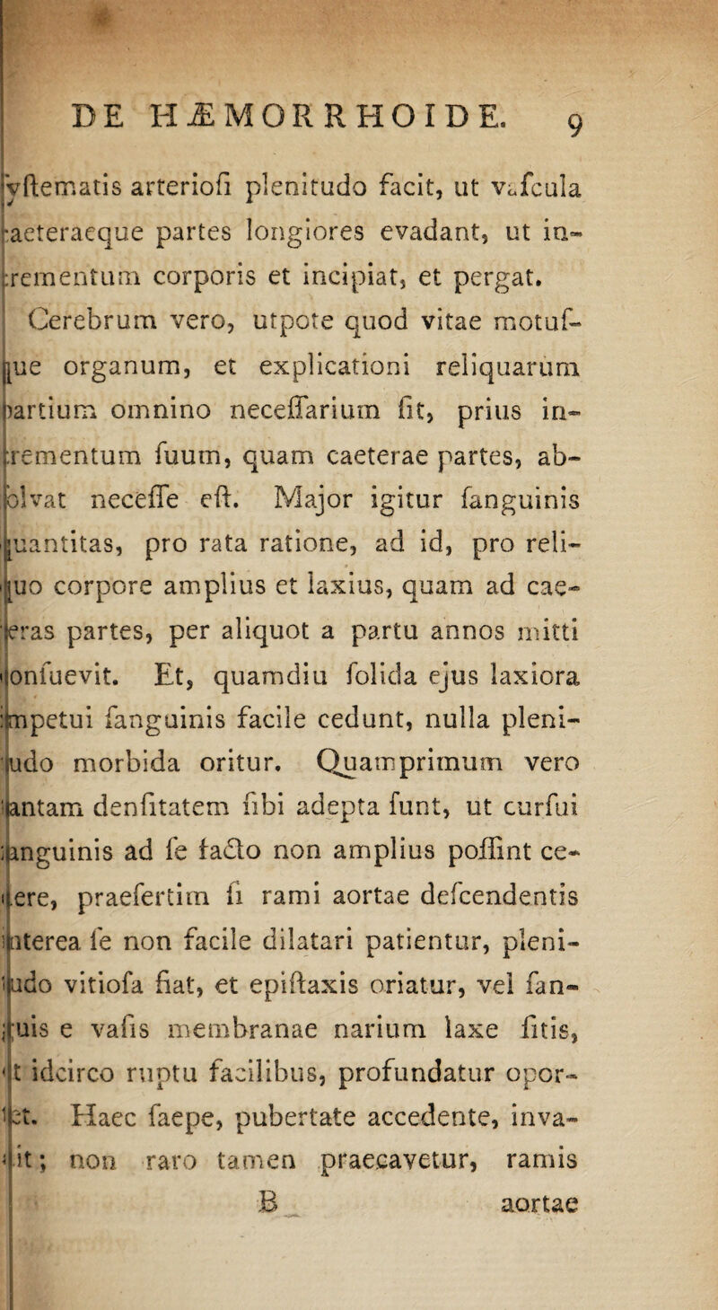 yftematis arteriofi plenitudo facit, ut vafcula •aeteraeque partes longiores evadant, ut in¬ crementum corporis et incipiat, et pergat. Cerebrum vero, utpote quod vitae motuf- [ue organum, et explicationi reliquarum lartium omnino neceffarium fit, prius in- rementum fuum, quam caeterae partes, ab» blvat neceffe eft. Major igitur (anguinis quantitas, pro rata ratione, ad id, pro reli» -juo corpore amplius et laxius, quam ad cae» eras partes, per aliquot a partu annos mitti < onfuevit. Et, quamdiu folida ejus laxiora itnpetui fanguinis facile cedunt, nulla pleni» udo morbida oritur. Quamprimum vero ‘ antam denfitatem fibi adepta funt, ut curfui anguinis ad fe fa&o non amplius poflint ce» nere, praefertim fi rami aortae defcendentis uiterea fe non facile dilatari patientur, pleni¬ tudo vitiofa fiat, et epiftaxis oriatur, vel fan- i;uis e vafis membranae narium laxe fitis, ■t idcirco ruptu facilibus, profundatur opor» i£t. Haec faepe, pubertate accedente, inva- ut; non raro tamen praecavetur, ramis B aortae