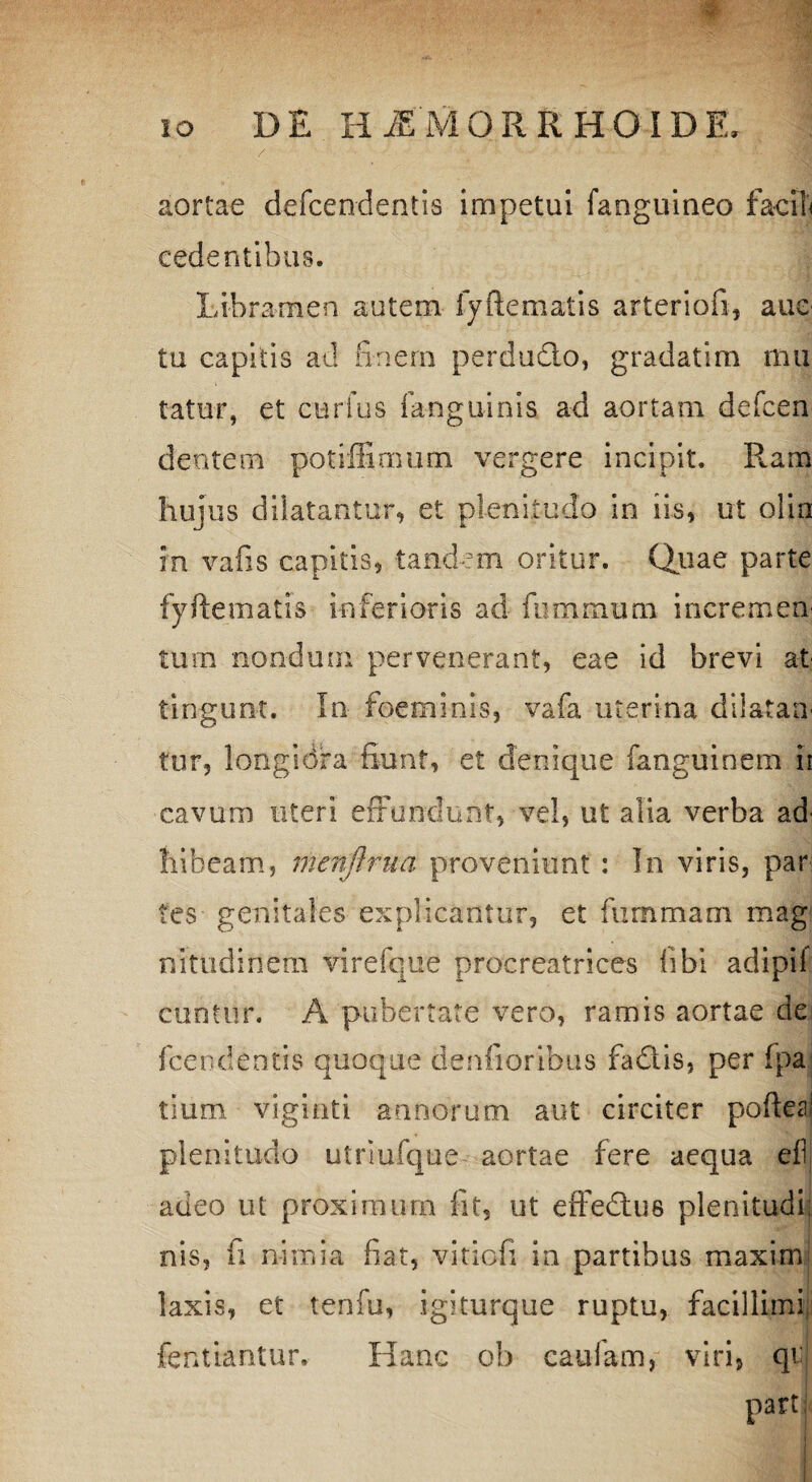 aortae defcendentis impetui fanguineo facile cedentibus. Libramen autem fyftematis arteriofi, aue tu capitis ad finem perdudto, gradatim mu tatur, et carius fanguinis ad aortam defcen dentem potiffimum vergere incipit. Rara hujus dilatantur, et plenitudo in iis, ut olin in vafis capitis, tandem oritur. Quae parte fyftematis inferioris ad fummum incremen tum nondum pervenerant, eae id brevi at tingunt. In foeminis, vafa uterina dilatan' fur, longiora fiunt, et denique fanguinem ii cavum uteri effundunt, vel, ut alia verba ad' liibeam, menjlrua proveniunt : In viris, par tes genitales explicantur, et fummani mag nitudinem virefque procreatrices libi adipil cuntur. A pubertate vero, ramis aortae de fcendentis quoque denfioribus fadtis, per fpa: tium vigioti annorum aut circiter poftea! plenitudo utriufque aortae fere aequa efi adeo ut proximum iit, ut effedtus plenitudi; nis, fi nimia fiat, -vitiofi in partibus maximi laxis, et tenfu, igiturque ruptu, facillimi fentiantur. Hanc ob caufam, viri, qr part
