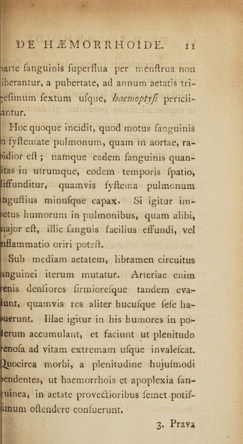 ;arte fanguinis fu perflua per menflrua non liberantur, a pubertate, ad annum aetatis tri— kefimum fextum ufque, haemoptyfi pericli¬ tantur. * Hoc quoque incidit, quod motus fanguinis jn fyfternate pulmonum, quam in aortae, ra¬ bidior eft ; namque eadem fanguinis quan- itas in utrumque, eodem temporis fpatio, Siffunditur, quamvis fyftema pulmonum iaguftius mioufque capax. Si igitur im¬ petus humorum in pulmonibus, quam alibi, najor eft, illic fanguis facilius effundi, vel Siflammatio oriri poteft. Sub mediam aetatem, libramen circuitus anguinei iterum mutatur. Arteriae enim 'enis denliores firmiorefque tandem eva- lunt, quamvis res aliter hucufque fefe ha- merunt. illae igitur in his humores in po« lerum accumulant, et faciunt ut plenitudo 'enofa ad vitam extremam ufque invalefcat. Quocirca morbi, a plenitudine hujufmodi )endentes, ut haemorrhois et apoplexia fan- •uinea, in aetate provedlioribus femet potif- % ^ unum oftendcre confuerunt. 3. Prava