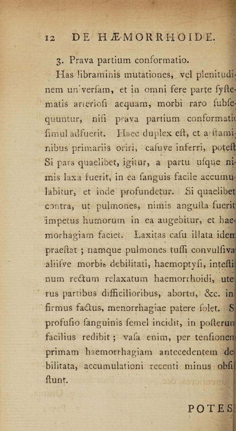 3. Prava partium conformatio. Has libraminis mutationes, vel plenitudi¬ nem univerfam, et in omni fere parte fy(le¬ niatis aneriofi aequam,, morbi raro iubfe- qimntur, nili prava partium conformatic iimiil adfuerit. Haec duplex eft, et a itami- i > i i* ntbus primariis oriri, c a fu ve inferri, poteft Si pars quaelibet, igitur, a partu ufque ni mis laxa fuerit, in ea fanguis facile accumu> labitur, et inde profundetur. Ei quaelibet contra, ut pulmones, nimis anguita fuerit impetus humorum in ea augebitur, et hae- morhagiarn faciet. Laxitas cafu illata iden praeftat ; namque pulmones tuffi convulfiva ali i i ve morbi» debilitati, haemoptyfi, intefti nurn reditum relaxatum haemorrlioidi, ute rus partibus difficilioribus, abortu, &c. in firmus fadtus, menorrhagiae patere folet. S profufio fanguinis fernel incidit, in pofterug facilius redibit ; vafa enim, per tenfionen primam haemorrhagiam antecedentem de bilitata, accumulationi recenti minus obfil 1 POTES; * ' 1 niESl