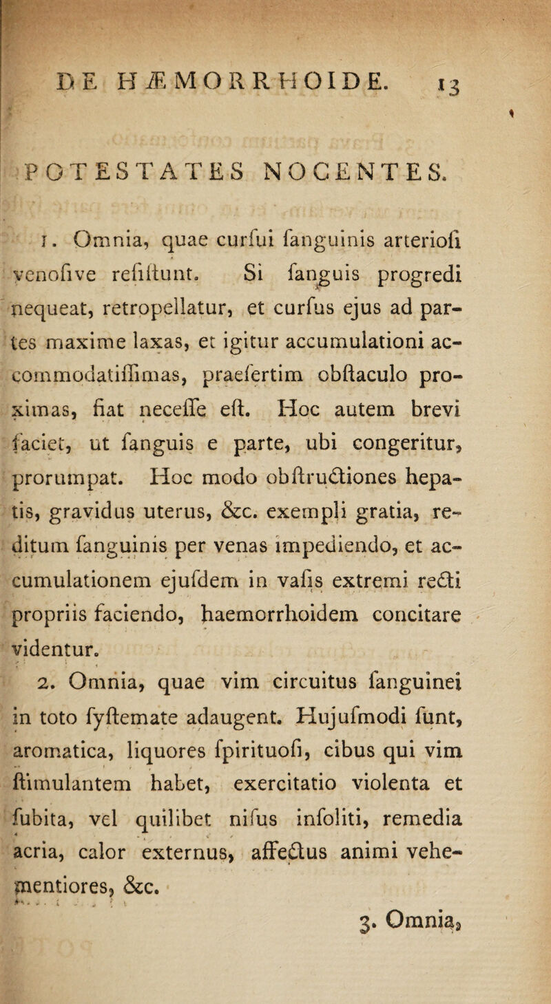 *3 POTESTATES NOCENTES. 1. Omnia, quae curfui (anguinis arterioii yenofive refiftunt. Si fanguis progredi nequeat, retropellatur, et curfus ejus ad par¬ tes maxime laxas, et igitur accumulationi ae¬ cos nmodat illimas, praefertim obftaculo pro¬ ximas, fiat neceffe eft. Hoc autem brevi faciet, ut fanguis e parte, ubi congeritur, prorumpat. Hoc modo obftrudiones hepa¬ tis, gravidus uterus, &c. exempli gratia, re¬ ditum fanguinis per venas impediendo, et ac¬ cumulationem ejufdem in valis extremi redi propriis faciendo, haemorrhoidem concitare videntur. i ! i 2. Omnia, quae vim circuitus (anguinei in toto fyftemate adaugent. Hujufmodi funt, aromatica, liquores fpirituofi, cibus qui vim ftimulantem habet, exercitatio violenta et fubita, vel quilibet nifus infoliti, remedia acria, calor externus, affedus animi vehe- snentiores, &c. k*» ± . i j „ ; t 3. Omnia2
