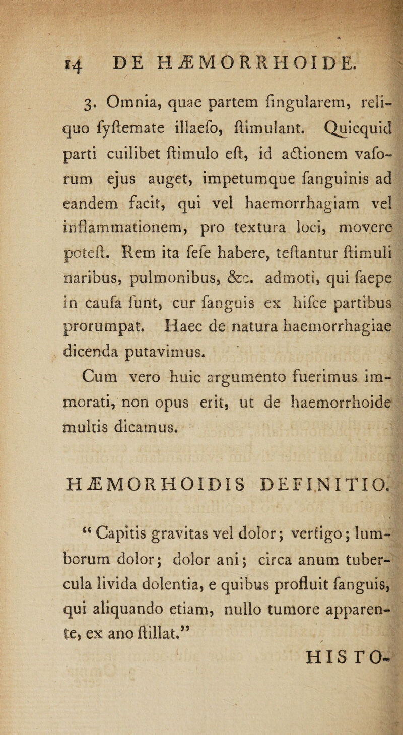 3. Omnia, quae partem fingularem, reli¬ quo fyftemate illaefo, ftimulant. Quicquid parti cuilibet ftimulo eft, id adlionem vafo- rum ejus auget, impetumque fanguinis ad eandem facit, qui vel haemorrhagiam vel inflammationem, pro textura loci, movere poieft. R.em ita fefe habere, reflantur famuli naribus, pulmonibus, &c. admoti, qui faepe in caufa funt, cur fanguis ex hifce partibus prorumpat. Haec de natura haemorrhagiae dicenda putavimus. Cum vero huic argumento fuerimus im¬ morati, non opus erit, ut de haemorrhoide multis dicamus. HiEMORHOIDIS DEFINITIO. “ Capitis gravitas vel dolor; vertigo; lum¬ borum dolor; dolor ani; circa anum tuber¬ cula livida dolentia, e quibus profluit fanguis, qui aliquando etiam, nullo tumore apparen¬ te, ex ano flillat.” his r o-