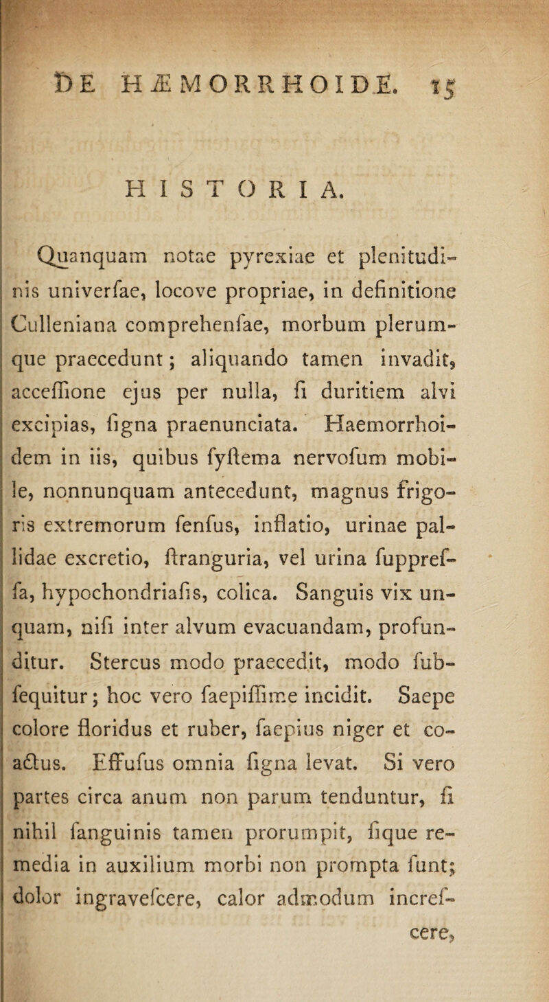 HISTORIA. ' 4 Quanquam notae pyrexiae et plenitudi- . nis univerfae, locove propriae, in definitione Culleniana comprehenfae, morbum plerum¬ que praecedunt; aliquando tamen invadit, acceffione ejus per nulla, fi duritiem alvi excipias, figna praenunciata. Haemorrhoi- dem in iis, quibus fyftema nervofum mobi- !e, nonnunquam antecedunt, magnus frigo¬ ris extremorum fenfus, inflatio, urinae pal¬ lidae excretio, ftranguria, vel urina fuppref- fa, hypochondriafis, colica. Sanguis vix un¬ quam, nifi inter alvum evacuandam, profun¬ ditur. Stercus modo praecedit, modo fub- fequitur; hoc vero faepiffime incidit. Saepe colore floridus et ruber, faepius niger et co- aftus. Effufus omnia figna levat. Si vero partes circa anum non parum tenduntur, fi nihil fanguinis tamen prorumpit, fique re¬ media in auxilium morbi non prompta funt; dolor ingravefcere, calor admodum incref- cere,