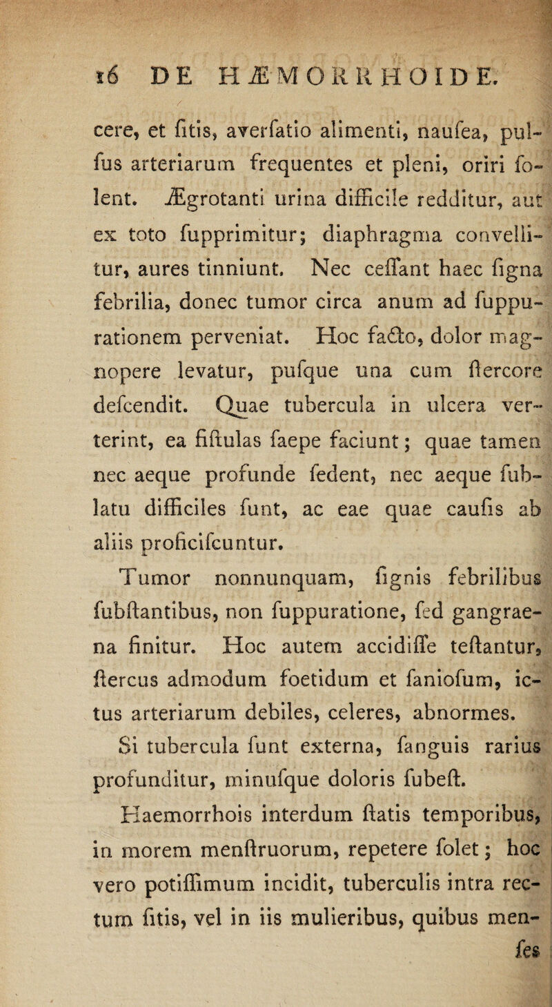 cere, et fitis, averfatio alimenti, naufea, pul- fus arteriarum frequentes et pleni, oriri fo- lent. iEgrotanti urina difficile redditur, aut ex toto fupprimitur; diaphragma convelli” tur, aures tinniunt. Nec ceffant haec figna febrilia, donec tumor circa anum ad fuppu- rationem perveniat. Hoc fafto, dolor mag¬ nopere levatur, pufque una cum flercore defcendit. Quae tubercula in ulcera ver¬ terint, ea fifiulas faepe faciunt; quae tamen nec aeque profunde fedent, nec aeque fub- latu difficiles funt, ac eae quae caufis ab aliis proficifcuntur. Tumor nonnunquam, fignis febrilibus fubftantibus, non fuppuratione, fed gangrae¬ na finitur. Hoc autem accidiffe teftantur, fiercus admodum foetidum et faniofum, ic¬ tus arteriarum debiles, celeres, abnormes. Si tubercula funt externa, fanguis rarius profunditur, minuique doloris fubeft. Kaemorrhois interdum fiatis temporibus, in morem menftruorum, repetere folet; hoc vero potiffimum incidit, tuberculis intra rec¬ tum fitis, vel in iis mulieribus, quibus men- fes