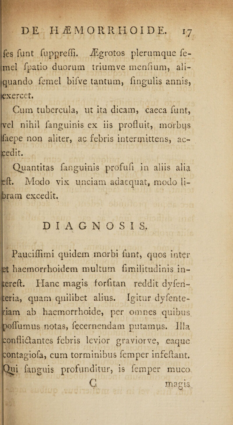 DE H M M O E R H O I D E. fes funt fuppreffi. iEgrotos plerumque fe- mel fpatio duorum trium ve menuum, ali¬ quando femel bifve tantum, fingulis annis, exercet. Cum tubercula, ut ita dicam, caeca funt, vel nihil fanguinis ex iis profluit, morbus faepe non aliter, ac febris intermittens, ac¬ cedit. Quantitas fanguinis profufi in aliis alia eft. Modo vix unciam adaequat, modo 11« |bram excedit. i DIAGNOSI S, Pauciffimi quidem morbi funt, quos inter et haemorrhoidem multum fimilitudinis in¬ ter e ft. Plane magis forfitan reddit dvferi- :eria, quam quilibet alius. Igitur dyfente- , ° . . -} . f j * riam ab haemorrhoide, per omnes quibus poffumus notas, fecernendam putamus. Illa conflidantes febris levior graviorve, eaque contagiofa, cum torminibus femper infeftant. Qui anguis profunditur, is femper muco magia.