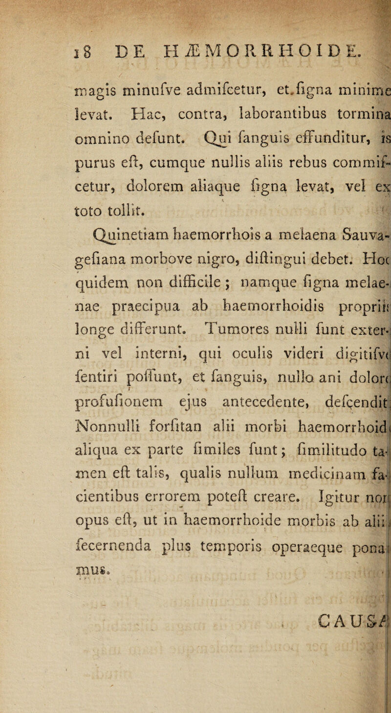 irsasis minufve admifcetur, et.figna minime levat. Hac, contra, laborantibus tormina omnino defunt. Qui fanguis effunditur, is purus eft, cumque nullis aliis rebus commis¬ cetur, dolorem aliaque ligna levat, vel ex toto tollit. Quinetiam haemorrhois a melaena Sauva- gefiana morbove nigro, diftingui debet. Hoc quidem non difficile ; namque figna melae¬ nae praecipua ab baemorrhoidis propriis longe differunt. Tumores nulli funt extern ni vel interni, qui oculis videri digitifve fentiri poifunt, et fanguis, nullo ani dolon; profufionem ejus antecedente, defendit; Nonnulli forfitan alii morbi haemorrhoidi aliqua ex parte iimiles funt; fimilitudo ta¬ men eft talis, qualis nullum medicinam fa¬ cientibus errorem poteft creare. Igitur nor; opus eft, ut in haemorrhoide morbis ab alii. fecernenda plus temporis operaeque ponai xn u s. • i CAUS/! • ... , '«HI