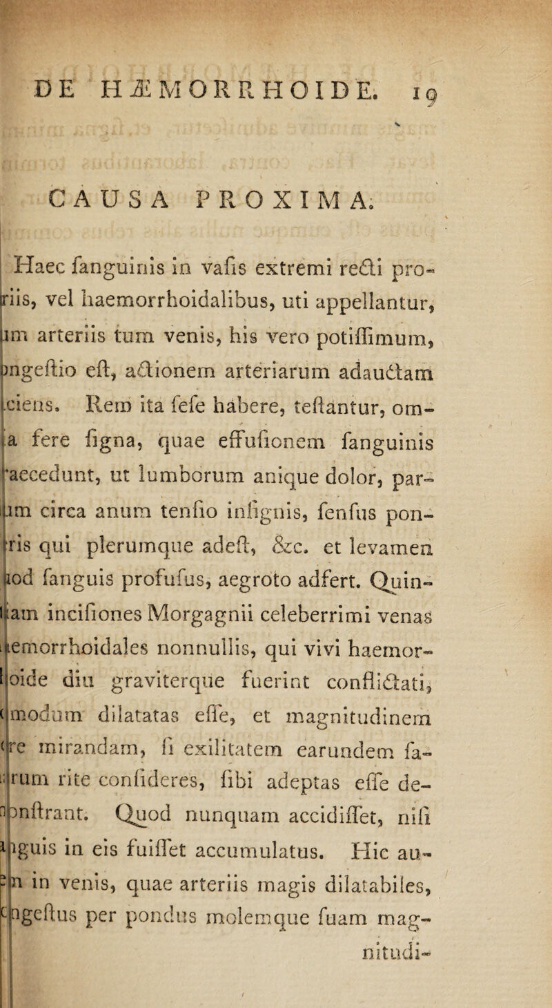 CAUSA PROXIMA. Haec fanguinis in vafis extremi redi pro¬ nis, vel haemorrhoidalibus, uti appellantur, pm arteriis tum venis, his vero potiffimum, pngeftio eft, adionem arteriarum adaudam [ciens. Rem ita fefe habere, tehantur, orn~ |a fere figna, quae eflfufionem fanguinis ‘‘aecedunt, ut lumborum anique dolor, par¬ am circa anum tenuo infignis, fenfus pon- rris qui plerumque adeft, &c. et levamen i , aod fanguis profufus, aegroto adfert. Quin¬ tam incifiones Morgagnii celeberrimi venas iftemorrhoidales nonnullis, qui vivi haemor- hoide diu graviterque fuerint confiidati, < modum dilatatas effe, et magnitudinem (‘re mirandam, fi exilitatem earundem fa- iULim rite confideres, (ibi adeptas efie de- npnftrant. Quod nunquam accidiffet, nili ifiguis in eis fuiflet accumulatus. Hic au- II* in venis, quae arteriis magis dilatabiles, Mngeftus per pondus molemque fuarn mag- f * # ■ nitudi-