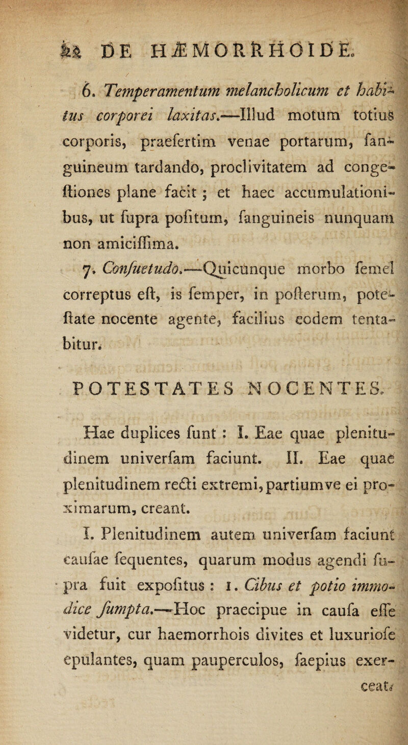 tus corporei laxitas»—Illud motum totius corporis, praefertim venae portarum, fan- guineum tardando, proclivitatem ad conge-» itiones plane facit ; et haec accumulationi» bus, ut fupra pofitum, fanguineis nunquam non amiciffima. 7. Confuetudo,—QnicUnque morbo femel correptus eft, is femper, in pofterum, pote» flate nocente agente, facilius eodem tenta- bitur. POTESTATES NOCENTES, Hae duplices funt : I. Eae quae plenitu¬ dinem univerfam faciunt. II. Eae quae plenitudinem redi extremi, partium ve ei pro¬ ximarum, creant. I. Plenitudinem autem univerfam faciunt caufae fequentes, quarum modus agendi fu¬ pra fuit expolitus : 1. Cibus et potio immo¬ dice fumpta.~ Hoc praecipue in caufa effe videtur, cur haemorrhois divites et luxuriofe epulantes, quam pauperculos, faepius exer-