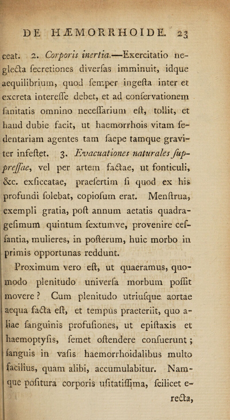 ceat. 2. Corporis inertia.—Exercitatio ne- gle&a fecretiones diverfas imminuit, idque aequilibrium, quod femper ingefta inter et excreta intereffe debet, et ad confervationem fanitatis omnino neceflarium eft, tollit, et haud dubie facit, ut haemorrhois vitam fe- dentariam agentes tam faepe tamque gravi¬ ter infeftet. 3. Evacuationes naturales fup- preJJaC) vel per artem fadtae, ut fonticuli, &c. exficcatae, praefertim fi quod ex his profundi folebat, copiofum erat. Menftrua, exempli gratia, poft annum aetatis quadra- gefimum quintum fextumve, provenire cef- ; fantia, mulieres, in pofterum, huic morbo in primis opportunas reddunt. Proximum vero eft, ut quaeramus, quo¬ modo plenitudo univerfa morbum poffit movere ? Cum plenitudo utriufque aortae aequa fadla eft, et tempus praeteriit, quo a- fiae fanguinis profufiones, ut epiftaxis et i haemoptyfis, femet oftendere confuerunt; j ianguis in vafis haemorrhoidalibus multo facilius, quam alibi, accumulabitur. Nam¬ que pofitura corporis ufitatiffima, fcilicet e- redta,