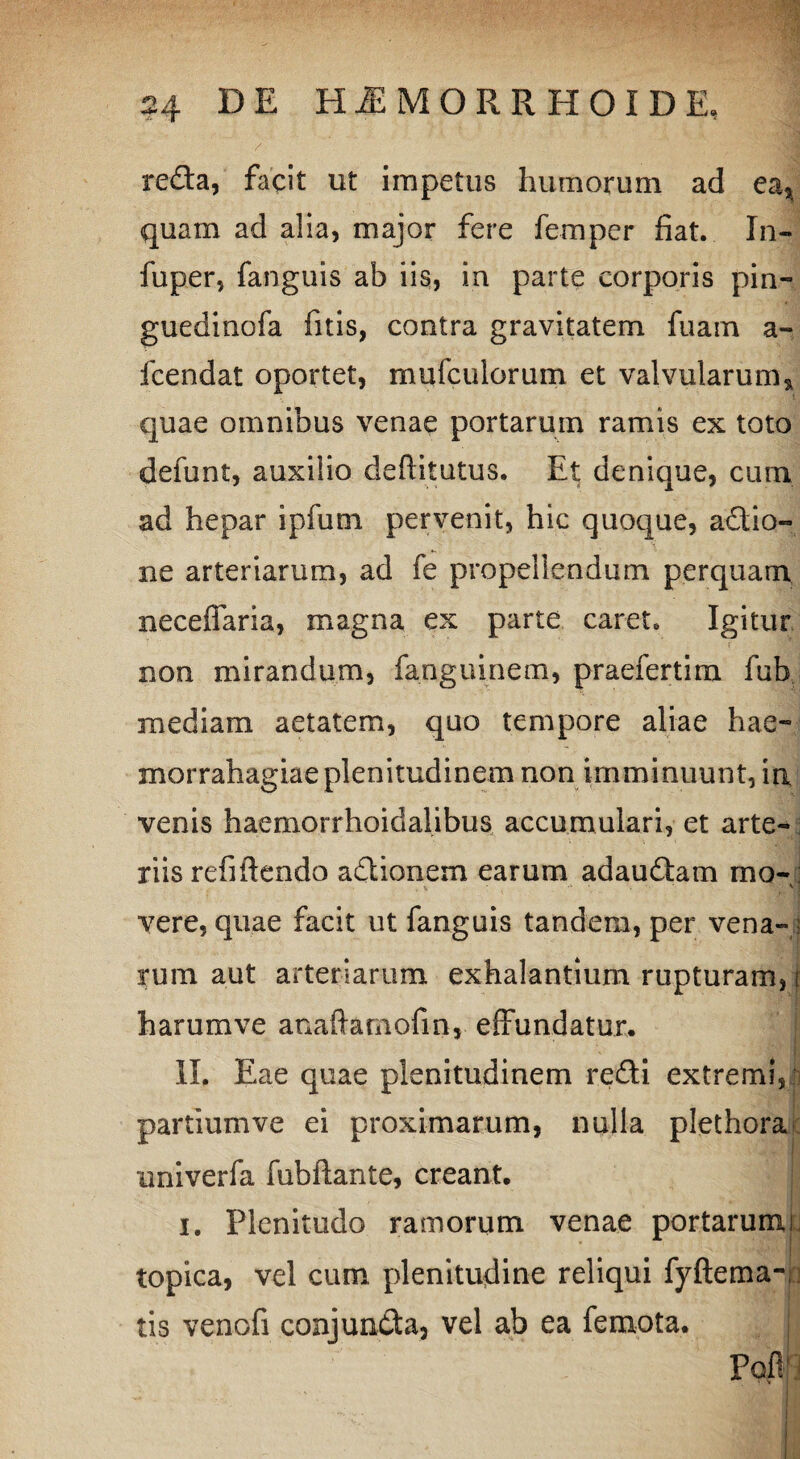 reda, facit ut impetus humorum ad ea* quam ad alia, major fere femper fiat. In- fuper, fanguis ab iis, in parte corporis pin- guedinofa fitis, contra gravitatem fuam a- fcendat oportet, mufculorum et valvularum* quae omnibus venae portarum ramis ex toto defunt, auxilio defiitutus. Et denique, cum ad hepar ipfum pervenit, hic quoque, adio- ne arteriarum, ad fe propellendum perquam necefiaria, magna ex parte caret. Igitur non mirandum, fanguinem, praefertim fub mediam aetatem, quo tempore aliae hae- morrahagiae plenitudinem non imminuunt, in venis haemorrhoidalibus accumulari, et arte¬ riis refiftendo adionem earum adaudam mo¬ vere, quae facit ut fanguis tandem, per vena- ; rum aut arteriarum exhalantium rupturam, t harumve anaftamofm, effundatur. II. Eae quae plenitudinem redi extremi, partium ve ei proximarum, nulla plethora imiverfa fubftante, creant. i. Plenitudo ramorum venae portarumi topica, vel cum plenitudine reliqui fyftema- tis venofi conjunda, vel ab ea femota. ; Pofi1 •' illi